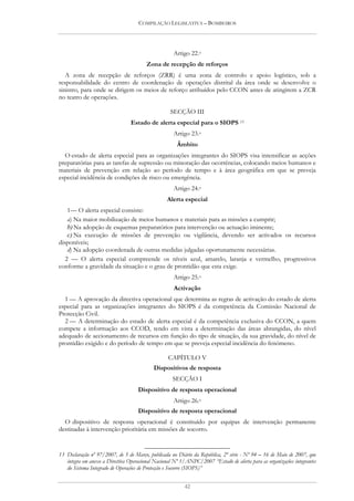 COMPILAÇÃO LEGISLATIVA – BOMBEIROS




                                                    Artigo 22.o
                                        Zona de recepção de reforços
   A zona de recepção de reforços (ZRR) é uma zona de controlo e apoio logístico, sob a
responsabilidade do centro de coordenação de operações distrital da área onde se desenvolve o
sinistro, para onde se dirigem os meios de reforço atribuídos pelo CCON antes de atingirem a ZCR
no teatro de operações.

                                                   SECÇÃO III
                                 Estado de alerta especial para o SIOPS 13
                                                    Artigo 23.o
                                                      Âmbito
  O estado de alerta especial para as organizações integrantes do SIOPS visa intensificar as acções
preparatórias para as tarefas de supressão ou minoração das ocorrências, colocando meios humanos e
materiais de prevenção em relação ao período de tempo e à área geográfica em que se preveja
especial incidência de condições de risco ou emergência.
                                                    Artigo 24.o
                                                 Alerta especial
    1— O alerta especial consiste:
    a) Na maior mobilização de meios humanos e materiais para as missões a cumprir;
    b) Na adopção de esquemas preparatórios para intervenção ou actuação iminente;
    c) Na execução de missões de prevenção ou vigilância, devendo ser activados os recursos
disponíveis;
    d) Na adopção coordenada de outras medidas julgadas oportunamente necessárias.
   2 — O alerta especial compreende os níveis azul, amarelo, laranja e vermelho, progressivos
conforme a gravidade da situação e o grau de prontidão que esta exige.
                                                    Artigo 25.o
                                                    Activação
  1 — A aprovação da directiva operacional que determina as regras de activação do estado de alerta
especial para as organizações integrantes do SIOPS é da competência da Comissão Nacional de
Protecção Civil.
  2 — A determinação do estado de alerta especial é da competência exclusiva do CCON, a quem
compete a informação aos CCOD, tendo em vista a determinação das áreas abrangidas, do nível
adequado de accionamento de recursos em função do tipo de situação, da sua gravidade, do nível de
prontidão exigido e do período de tempo em que se preveja especial incidência do fenómeno.

                                                  CAPÍTULO V
                                           Dispositivos de resposta
                                                    SECÇÃO I
                                    Dispositivo de resposta operacional
                                                    Artigo 26.o
                                    Dispositivo de resposta operacional
  O dispositivo de resposta operacional é constituído por equipas de intervenção permanente
destinadas à intervenção prioritária em missões de socorro.


13 Declaração nº 97/2007, de 5 de Março, publicada no Diário da República, 2ª série - Nº 94 – 16 de Maio de 2007, que
   integra em anexo a Directiva Operacional Nacional Nº 1/ANPC/2007 “Estado de alerta para as organizações integrantes
   do Sistema Integrado de Operações de Protecção e Socorro (SIOPS)”


                                                         42
 