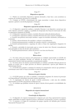 Decreto-Lei nº 134/2006, de 25 de Julho



                                             Artigo 27.o
                                      Dispositivos especiais
  1 — Podem ser constituídos dispositivos especiais destinados a fazer face a uma ocorrência ou
conjunto de ocorrências, previsíveis ou verificadas.
  2 — Compete ao CCON a determinação das regras necessárias à criação desses dispositivos
especiais e garantir a sua devida preparação e formação.
                                             Artigo 28.o
                           Dispositivo especial de incêndios florestais
   1 — O dispositivo especial de combate a incêndios florestais é um dispositivo sazonal que tem
como objectivo aumentar a rapidez e a qualidade da interposição das forças de intervenção de todas
as organizações integrantes do SIOPS.
   2 — O dispositivo especial de combate a incêndios florestais é planeado plurianualmente.
   3 — O dispositivo especial de combate a incêndios florestais tem como conceito estratégico:
    a) Garantir uma primeira intervenção imediata e segura em incêndios declarados, dominando-os
à nascença;
    b) Limitar o desenvolvimento dos incêndios e reduzir os reacendimentos;
    c) Garantir permanentemente a unidade de comando, controlo e comunicações;
    d) Garantir permanentemente a segurança de todas as forças das organizações integrantes do
SIOPS;
    e) Garantir a prioridade da intervenção para as zonas de maior risco florestal, nomeadamente
áreas protegidas ou áreas de elevado valor económico;
    f) Garantir permanentemente a defesa de pessoas e seus bens não florestais.
                                             Artigo 29.o
                                           Meios aéreos
  1 — Os meios aéreos de natureza civil pertencentes às entidades representadas no CCON são
objecto de gestão partilhada, devendo ser utilizados de acordo com as suas especificidades e
características técnicas desde que garantida a sua permanente aptidão.
  2 — Os meios aéreos de natureza sazonal destinados ao combate a incêndios florestais devem ser
geridos de acordo com as regras previstas em directiva operacional a aprovar pelo Ministro da
Administração Interna.
  3 — O CCON deve garantir a existência de sistemas de comunicações terra/ar que permitam a
comunicação entre todas as forças envolvidas no teatro de operações.
                                             Artigo 30.o
                                   Sistemas de apoio à decisão
   1 — O CCON garante que todas as entidades e instituições integrantes do sistema de protecção
civil disponibilizam a informação necessária à gestão operacional.
   2 — A organização do sistema de apoio à decisão pertencente a cada uma das entidades
representadas no CCON é previamente avaliada por este.
   3 — As entidades que partilham sistemas de apoio à decisão devem garantir a inviolabilidade dos
mesmos.

                                            SECÇÃO II
                              Dispositivo de resposta internacional
                                             Artigo 31.o
                                    Constituição do dispositivo
  1 — O dispositivo de resposta internacional é composto por uma força operacional de resposta
rápida, subdividida nos grupos especiais de busca e salvamento e de protecção e socorro e assistência.
  2 — A estrutura e as regras de constituição dos grupos especiais são definidas pela Comissão
Nacional de Protecção Civil.



                                                 43
 