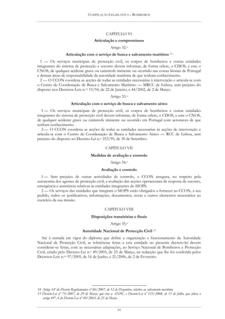 COMPILAÇÃO LEGISLATIVA – BOMBEIROS




                                                CAPÍTULO VI
                                        Articulação e compromissos
                                                   Artigo 32.o
                   Articulação com o serviço de busca e salvamento marítimo 14
  1 — Os serviços municipais de protecção civil, os corpos de bombeiros e outras entidades
integrantes do sistema de protecção e socorro devem informar, de forma célere, o CDOS, e este o
CNOS, de qualquer acidente grave ou catástrofe iminente ou ocorrido nas costas litorais de Portugal
e demais áreas de responsabilidade da autoridade marítima de que tenham conhecimento.
  2 — O CCON coordena as acções de todas as entidades necessárias à intervenção e articula-se com
o Centro de Coordenação de Busca e Salvamento Marítimo — MRCC de Lisboa, sem prejuízo do
disposto nos Decretos-Leis n.os 15/94, de 22 de Janeiro, e 44/2002, de 2 de Março.
                                                   Artigo 33.o
                       Articulação com o serviço de busca e salvamento aéreo
   1 — Os serviços municipais de protecção civil, os corpos de bombeiros e outras entidades
integrantes do sistema de protecção civil devem informar, de forma célere, o CDOS, e este o CNOS,
de qualquer acidente grave ou catástrofe iminente ou ocorrido em Portugal com aeronaves de que
tenham conhecimento.
   2 — O CCON coordena as acções de todas as entidades necessárias às acções de intervenção e
articula-se com o Centro de Coordenação de Busca e Salvamento Aéreo — RCC de Lisboa, sem
prejuízo do disposto no Decreto-Lei n.o 253/95, de 30 de Setembro.

                                               CAPÍTULO VII
                                     Medidas de avaliação e controlo
                                                   Artigo 34.o
                                            Avaliação e controlo
  1 — Sem prejuízo de outras actividades de controlo, o CCON assegura, no respeito pela
autonomia dos agentes de protecção civil, a avaliação das acções operacionais de resposta de socorro,
emergência e assistência relativas às entidades integrantes do SIOPS.
  2 — Os serviços das entidades que integram o SIOPS estão obrigados a fornecer ao CCON, a seu
pedido, todos os justificativos, informações, documentos, notas e outros elementos necessários ao
exercício da sua missão.

                                               CAPÍTULO VIII
                                     Disposições transitórias e finais
                                                   Artigo 35.o
                               Autoridade Nacional de Protecção Civil 15
  Até à entrada em vigor do diploma que define a organização e funcionamento da Autoridade
Nacional de Protecção Civil, as referências feitas a esta entidade no presente decreto-lei devem
considerar-se feitas, com as necessárias adaptações, ao Serviço Nacional de Bombeiros e Protecção
Civil, criado pelo Decreto-Lei n.o 49/2003, de 25 de Março, na redacção que lhe foi conferida pelos
Decretos-Leis n.os 97/2005, de 16 de Junho, e 21/2006, de 2 de Fevereiro.




14 Artigo 14º do Decreto Regulamentar nº 86/2007, de 12 de Dezembro, relativo ao salvamento marítimo
15 Decreto-Lei nº 75/2007, de 29 de Março, que cria a ANPC, e Decreto-Lei nº 123/2008, de 15 de Julho, que altera o
   artigo 49º-A do Decreto-Lei nº 49/2003, de 25 de Março


                                                        44
 