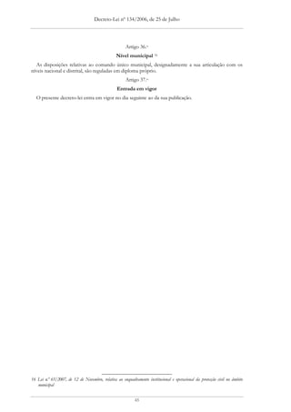 Decreto-Lei nº 134/2006, de 25 de Julho




                                                     Artigo 36.o
                                                Nível municipal 16
  As disposições relativas ao comando único municipal, designadamente a sua articulação com os
níveis nacional e distrital, são reguladas em diploma próprio.
                                                     Artigo 37.o
                                                 Entrada em vigor
  O presente decreto-lei entra em vigor no dia seguinte ao da sua publicação.




16 Lei n.º 65/2007, de 12 de Novembro, relativa ao enquadramento institucional e operacional da protecção civil no âmbito
   municipal


                                                           45
 