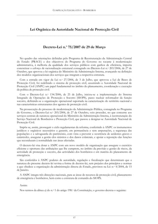 COMPILAÇÃO LEGISLATIVA - BOMBEIROS




           Lei Orgânica da Autoridade Nacional de Protecção Civil



                       Decreto-Lei n.o 75/2007 de 29 de Março

  No quadro das orientações definidas pelo Programa de Reestruturação da Administração Central
do Estado (PRACE) e dos objectivos do Programa do Governo no tocante à modernização
administrativa, à melhoria da qualidade dos serviços públicos com ganhos de eficiência, importa
concretizar o esforço de racionalização estrutural consagrado no Decreto-Lei n.o 203/2006, de 27 de
Outubro, que aprovou a lei orgânica do Ministério da Administração Interna, avançando na definição
dos modelos organizacionais dos serviços que integram a respectiva estrutura.
  Com a entrada em vigor da Lei n.o 27/2006, de 3 de Julho, que aprovou a Lei de Bases de
Protecção Civil, foi redefinido o sistema de protecção civil, assumindo a Autoridade Nacional de
Protecção Civil (ANPC) um papel fundamental no âmbito do planeamento, coordenação e execução
da política de protecção civil.
  Com o Decreto-Lei n.o 134/2006, de 25 de Julho, iniciou-se a implementação do Sistema
Integrado de Operações de Protecção e Socorro (SIOPS), passo nuclear reformador da função
socorro, definindo-se a organização operacional suportada na caracterização do território nacional e
nas características estruturantes dos agentes de protecção civil.
   Na prossecução do processo de modernização da Administração Pública, consagrada no Programa
do Governo, o Decreto-Lei n.o 203/2006, de 27 de Outubro, veio proceder, no que concerne aos
serviços centrais de natureza operacional do Ministério da Administração Interna, à reestruturação do
Serviço Nacional de Bombeiros e Protecção Civil, que passou a designar-se Autoridade Nacional de
Protecção Civil.
   Impõe-se, assim, prosseguir o ciclo regulamentar da reforma, conferindo à ANPC os instrumentos
jurídicos e orgânicos necessários a garantir, em permanência e sem amputações, a segurança das
populações e a salvaguarda do património, com vista a prevenir a ocorrência de acidentes graves e
catástrofes, assegurar a gestão dos sinistros e dos danos colaterais, e apoiar a reposição das funções
que reconduzam à normalidade nas áreas afectadas.
   O decreto-lei visa dotar a ANPC com um novo modelo de organização que assegure o exercício
eficiente e oportuno das atribuições que lhe cumprem, no âmbito da previsão e gestão de riscos, da
actividade de protecção e socorro, das actividades dos bombeiros e em matéria do planeamento de
emergência.
   São conferidos à ANPC poderes de autoridade, regulação e fiscalização que determinam que a
natureza do presente decreto-lei revista a forma de decreto-lei, sem prejuízo dos princípios e normas
a que obedece a organização da administração directa do Estado, previstos na Lei n.o 4/2004, de 15
de Janeiro.
  A ANPC integra três direcções nacionais, para as áreas de recursos de protecção civil, planeamento
de emergência e bombeiros, bem como a estrutura de comando do SIOPS.

  Assim:
  Nos termos da alínea a) do n.o 1 do artigo 198.o da Constituição, o governo decreta o seguinte:




                                                 47
 