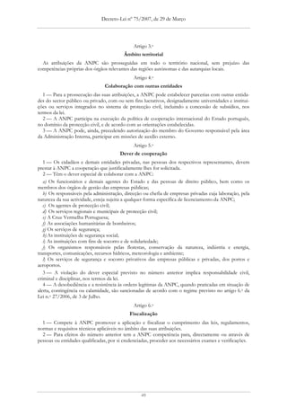 Decreto-Lei nº 75/2007, de 29 de Março




                                              Artigo 3.o
                                         Âmbito territorial
  As atribuições da ANPC são prosseguidas em todo o território nacional, sem prejuízo das
competências próprias dos órgãos relevantes das regiões autónomas e das autarquias locais.
                                              Artigo 4.o
                                Colaboração com outras entidades
   1 — Para a prossecução das suas atribuições, a ANPC pode estabelecer parcerias com outras entida-
des do sector público ou privado, com ou sem fins lucrativos, designadamente universidades e institui-
ções ou serviços integrados no sistema de protecção civil, incluindo a concessão de subsídios, nos
termos da lei.
   2 — A ANPC participa na execução da política de cooperação internacional do Estado português,
no domínio da protecção civil, e de acordo com as orientações estabelecidas.
   3 — A ANPC pode, ainda, precedendo autorização do membro do Governo responsável pela área
da Administração Interna, participar em missões de auxílio externo.
                                              Artigo 5.o
                                        Dever de cooperação
   1 — Os cidadãos e demais entidades privadas, nas pessoas dos respectivos representantes, devem
prestar à ANPC a cooperação que justificadamente lhes for solicitada.
   2 — Têm o dever especial de colaborar com a ANPC:
   a) Os funcionários e demais agentes do Estado e das pessoas de direito público, bem como os
membros dos órgãos de gestão das empresas públicas;
   b) Os responsáveis pela administração, direcção ou chefia de empresas privadas cuja laboração, pela
natureza da sua actividade, esteja sujeita a qualquer forma específica de licenciamento da ANPC;
   c) Os agentes de protecção civil;
   d) Os serviços regionais e municipais de protecção civil;
   e) A Cruz Vermelha Portuguesa;
   f) As associações humanitárias de bombeiros;
   g) Os serviços de segurança;
   h) As instituições de segurança social;
   i) As instituições com fins de socorro e de solidariedade;
   j) Os organismos responsáveis pelas florestas, conservação da natureza, indústria e energia,
transportes, comunicações, recursos hídricos, meteorologia e ambiente;
   l) Os serviços de segurança e socorro privativos das empresas públicas e privadas, dos portos e
aeroportos.
   3 — A violação do dever especial previsto no número anterior implica responsabilidade civil,
criminal e disciplinar, nos termos da lei.
   4 — A desobediência e a resistência às ordens legítimas da ANPC, quando praticadas em situação de
alerta, contingência ou calamidade, são sancionadas de acordo com o regime previsto no artigo 6.o da
Lei n.o 27/2006, de 3 de Julho.
                                              Artigo 6.o
                                            Fiscalização
  1 — Compete à ANPC promover a aplicação e fiscalizar o cumprimento das leis, regulamentos,
normas e requisitos técnicos aplicáveis no âmbito das suas atribuições.
  2 — Para efeitos do número anterior tem a ANPC competência para, directamente ou através de
pessoas ou entidades qualificadas, por si credenciadas, proceder aos necessários exames e verificações.




                                                  49
 
