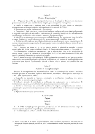 COMPILAÇÃO LEGISLATIVA – BOMBEIROS




                                                          Artigo 7.o
                                                Poderes de autoridade 17
   1 — O pessoal da ANPC que desempenhe funções de fiscalização é detentor dos decorrentes
poderes de autoridade e, no exercício dessas funções, goza das seguintes prerrogativas:
   a) Aceder e inspeccionar, a qualquer hora e sem necessidade de aviso prévio, as instalações,
equipamentos e serviços das entidades sujeitas a inspecção e controlo da ANPC;
   b) Requisitar para análise equipamentos e documentos;
   c) Determinar, a título preventivo, e com efeitos imediatos, mediante ordem escrita e fundamentada,
a suspensão ou cessação de actividades e encerramento de instalações, quando da não aplicação dessas
medidas possa resultar risco iminente para a segurança das pessoas e bens;
   d) Identificar as pessoas que se encontrem em violação flagrante das normas cuja observância lhe
compete fiscalizar, no caso de não ser possível o recurso a autoridade policial em tempo útil;
   e) Solicitar a colaboração das autoridades administrativas e policiais para impor o cumprimento de
normas e determinações que por razões de segurança devem ter execução imediata no âmbito de actos
de gestão pública.
   2 — O disposto nas alíneas a), b) e e) do número anterior é aplicável às entidades e agentes
credenciados pela ANPC para o exercício de funções de fiscalização, nos termos do n.o 2 do artigo 6.o
   3 — Da suspensão, cessação ou encerramento a que se refere a alínea c) do n.o 1 é lavrado auto de
notícia, o qual é objecto de confirmação pelo presidente da ANPC no prazo máximo de 15 dias, sob
pena de caducidade da medida preventiva determinada.
   4 — O pessoal e agentes credenciados da ANPC, titulares das prerrogativas previstas neste artigo,
usam um documento de identificação próprio, de modelo a fixar por portaria do membro do Governo
responsável pela área da Administração Interna, e devem exibi-lo quando no exercício das suas
funções.
                                                          Artigo 8.o
                                           Medidas de execução e sanções
   Em caso de incumprimento das determinações da ANPC ou de infracção das normas e requisitos
técnicos aplicáveis às actividades sujeitas a licenciamento, autorização, certificação ou fiscalização da
ANPC, pode o presidente da ANPC:
   a) Suspender ou cancelar as licenças, autorizações e certificações concedidas, nos termos
estabelecidos na respectiva regulamentação;
   b) Ordenar a cessação de actividades, a imobilização de equipamentos ou o encerramento de
instalações até que deixe de se verificar a situação de incumprimento ou infracção;
   c) Solicitar a colaboração das autoridades policiais para impor o cumprimento das normas e
determinações que por razões de segurança devam ter execução imediata, no âmbito de actos de gestão
pública;
   d) Aplicar as demais sanções previstas na lei.

                                                       CAPÍTULO II
                                                           Órgãos
                                                          Artigo 9.o
                                                           Órgãos
   1 — A ANPC é dirigida por um presidente, coadjuvado por três directores nacionais, cargos de
direcção superior de primeiro e segundo grau, respectivamente.
   2 — É ainda órgão da ANPC o Conselho Nacional de Bombeiros.




17 Portaria nº 702/2008, de 30 de Julho, que aprova o modelo de cartão de identificação profissional e de livre-trânsito para uso
   do pessoal que desempenhe funções de fiscalização da ANPC e aprova o modelo de cartão de identificação profissional do restante
   pessoal


                                                               50
 