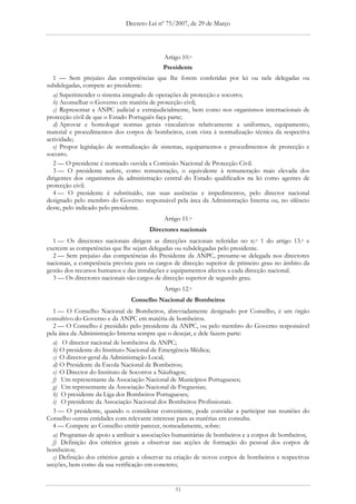 Decreto-Lei nº 75/2007, de 29 de Março




                                            Artigo 10.o
                                            Presidente
   1 — Sem prejuízo das competências que lhe forem conferidas por lei ou nele delegadas ou
subdelegadas, compete ao presidente:
   a) Superintender o sistema integrado de operações de protecção e socorro;
   b) Aconselhar o Governo em matéria de protecção civil;
   c) Representar a ANPC judicial e extrajudicialmente, bem como nos organismos internacionais de
protecção civil de que o Estado Português faça parte;
   d) Aprovar e homologar normas gerais vinculativas relativamente a uniformes, equipamento,
material e procedimentos dos corpos de bombeiros, com vista à normalização técnica da respectiva
actividade;
   e) Propor legislação de normalização de sistemas, equipamentos e procedimentos de protecção e
socorro.
   2 — O presidente é nomeado ouvida a Comissão Nacional de Protecção Civil.
   3 — O presidente aufere, como remuneração, o equivalente à remuneração mais elevada dos
dirigentes dos organismos da administração central do Estado qualificados na lei como agentes de
protecção civil.
   4 — O presidente é substituído, nas suas ausências e impedimentos, pelo director nacional
designado pelo membro do Governo responsável pela área da Administração Interna ou, no silêncio
deste, pelo indicado pelo presidente.
                                            Artigo 11.o
                                       Directores nacionais
  1 — Os directores nacionais dirigem as direcções nacionais referidas no n.o 1 do artigo 13.o e
exercem as competências que lhe sejam delegadas ou subdelegadas pelo presidente.
  2 — Sem prejuízo das competências do Presidente da ANPC, presume-se delegada nos directores
nacionais, a competência prevista para os cargos de direcção superior de primeiro grau no âmbito da
gestão dos recursos humanos e das instalações e equipamentos afectos a cada direcção nacional.
  3 — Os directores nacionais são cargos de direcção superior de segundo grau.
                                            Artigo 12.o
                                Conselho Nacional de Bombeiros
  1 — O Conselho Nacional de Bombeiros, abreviadamente designado por Conselho, é um órgão
consultivo do Governo e da ANPC em matéria de bombeiros.
  2 — O Conselho é presidido pelo presidente da ANPC, ou pelo membro do Governo responsável
pela área da Administração Interna sempre que o desejar, e dele fazem parte:
  a) O director nacional de bombeiros da ANPC;
  b) O presidente do Instituto Nacional de Emergência Médica;
  c) O director-geral da Administração Local;
  d) O Presidente da Escola Nacional de Bombeiros;
  e) O Director do Instituto de Socorros a Náufragos;
  f) Um representante da Associação Nacional de Municípios Portugueses;
  g) Um representante da Associação Nacional de Freguesias;
  h) O presidente da Liga dos Bombeiros Portugueses;
  i) O presidente da Associação Nacional dos Bombeiros Profissionais.
  3 — O presidente, quando o considerar conveniente, pode convidar a participar nas reuniões do
Conselho outras entidades com relevante interesse para as matérias em consulta.
  4 — Compete ao Conselho emitir parecer, nomeadamente, sobre:
  a) Programas de apoio a atribuir a associações humanitárias de bombeiros e a corpos de bombeiros;
  f) Definição dos critérios gerais a observar nas acções de formação do pessoal dos corpos de
bombeiros;
  c) Definição dos critérios gerais a observar na criação de novos corpos de bombeiros e respectivas
secções, bem como da sua verificação em concreto;


                                                51
 