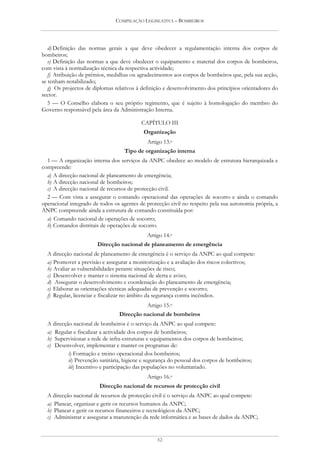 COMPILAÇÃO LEGISLATIVA – BOMBEIROS




   d) Definição das normas gerais a que deve obedecer a regulamentação interna dos corpos de
bombeiros;
   e) Definição das normas a que deve obedecer o equipamento e material dos corpos de bombeiros,
com vista à normalização técnica da respectiva actividade;
   f) Atribuição de prémios, medalhas ou agradecimentos aos corpos de bombeiros que, pela sua acção,
se tenham notabilizado;
   g) Os projectos de diplomas relativos à definição e desenvolvimento dos princípios orientadores do
sector.
   5 — O Conselho elabora o seu próprio regimento, que é sujeito à homologação do membro do
Governo responsável pela área da Administração Interna.

                                           CAPÍTULO III
                                            Organização
                                             Artigo 13.o
                                   Tipo de organização interna
  1 — A organização interna dos serviços da ANPC obedece ao modelo de estrutura hierarquizada e
compreende:
  a) A direcção nacional de planeamento de emergência;
  b) A direcção nacional de bombeiros;
  c) A direcção nacional de recursos de protecção civil.
  2 — Com vista a assegurar o comando operacional das operações de socorro e ainda o comando
operacional integrado de todos os agentes de protecção civil no respeito pela sua autonomia própria, a
ANPC compreende ainda a estrutura de comando constituída por:
  a) Comando nacional de operações de socorro;
  b) Comandos distritais de operações de socorro.
                                             Artigo 14.o
                        Direcção nacional de planeamento de emergência
  A direcção nacional de planeamento de emergência é o serviço da ANPC ao qual compete:
  a) Promover a previsão e assegurar a monitorização e a avaliação dos riscos colectivos;
  b) Avaliar as vulnerabilidades perante situações de risco;
  c) Desenvolver e manter o sistema nacional de alerta e aviso;
  d) Assegurar o desenvolvimento e coordenação do planeamento de emergência;
  e) Elaborar as orientações técnicas adequadas de prevenção e socorro;
  f) Regular, licenciar e fiscalizar no âmbito da segurança contra incêndios.
                                             Artigo 15.o
                                 Direcção nacional de bombeiros
  A direcção nacional de bombeiros é o serviço da ANPC ao qual compete:
  a) Regular e fiscalizar a actividade dos corpos de bombeiros;
  b) Supervisionar a rede de infra-estruturas e equipamentos dos corpos de bombeiros;
  c) Desenvolver, implementar e manter os programas de:
           i) Formação e treino operacional dos bombeiros;
           ii) Prevenção sanitária, higiene e segurança do pessoal dos corpos de bombeiros;
           iii) Incentivo e participação das populações no voluntariado.
                                             Artigo 16.o
                        Direcção nacional de recursos de protecção civil
  A direcção nacional de recursos de protecção civil é o serviço da ANPC ao qual compete:
  a) Planear, organizar e gerir os recursos humanos da ANPC;
  b) Planear e gerir os recursos financeiros e tecnológicos da ANPC;
  c) Administrar e assegurar a manutenção da rede informática e as bases de dados da ANPC;


                                                 52
 