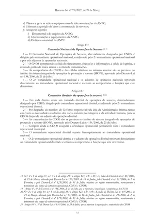 Decreto-Lei nº 75/2007, de 29 de Março



  d) Planear e gerir as redes e equipamentos de telecomunicações da ANPC;
  e) Efectuar a aquisição de bens e a contratação de serviços;
  f) Assegurar a gestão:
      i) Documental e do arquivo da ANPC;
      ii) Das instalações e equipamentos da ANPC;
      iii) Da frota automóvel da ANPC.
                                                            Artigo 17.o
                             Comando Nacional de Operações de Socorro 18 19
   1 — O Comando Nacional de Operações de Socorro, abreviadamente designado por CNOS, é
dirigido pelo comandante operacional nacional, coadjuvado pelo 2.o comandante operacional nacional
e por três adjuntos de operações nacionais.
   2 — O CNOS compreende a célula de planeamento, operações e informações, a célula de logística, a
célula de gestão de meios aéreos e a célula de comunicações.
   3 — As competências do CNOS e das células referidas no número anterior são as previstas no
âmbito do sistema integrado de operações de protecção e socorro (SIOPS), aprovado pelo Decreto-Lei
n.o 134/2006, de 25 de Julho.
   4 — O 2.o comandante operacional nacional e os adjuntos de operações nacionais reportam
directamente ao comandante operacional nacional e exercem as competências e funções que este
determinar.
                                                       Artigo 18.o
                             Comandos distritais de operações de socorro 20 21
  1 — Em cada distrito existe um comando distrital de operações de socorro, abreviadamente
designado por CDOS, dirigido pelo comandante operacional distrital, coadjuvado pelo 2.o comandante
operacional distrital.
  2 — Por despacho do membro do Governo responsável pela área da Administração Interna, tendo
em conta as necessidades resultantes dos riscos naturais, tecnológicos e da actividade humana, pode o
CDOS dispor de um adjunto de operações distrital.
  3 — As competências do CDOS são as previstas no âmbito do sistema integrado de operações de
protecção e socorro (SIOPS), aprovado pelo Decreto-Lei n.o 134/2006, de 25 de Julho.
  4 — Compete ainda ao CDOS assegurar a articulação operacional permanente com o comandante
operacional municipal.
  5 — O comandante operacional distrital reporta hierarquicamente ao comandante operacional
nacional.
  6 — O 2.o comandante operacional distrital e o adjunto de operações distrital reportam directamente
ao comandante operacional distrital e exercem as competências e funções que este determinar.




18 N.os 2 e 3 do artigo 9.o, n.os 5 e 6 do artigo 29.o e artigos 42.o, 43.o e 49.o-A, todos do Decreto-Lei n.o 49/2003,
   de 25 de Março, alterado pelo Decreto-Lei n.o 97/2005, de 16 de Junho, pelo Decreto-Lei n.o 21/2006, de 2 de
   Fevereiro, e pelo Decreto-Lei nº 123/2008, de 15 de Julho, relativos ao regime remuneratório, recrutamento e
   provimento dos cargos da estrutura operacional (CNOS e CDOS)
19 Artigos 6º a 9º do Decreto-Lei nº 134/2006, de 25 de Julho, que se reportam à organização e competências do CNOS
20 N.os 2 e 3 do artigo 9.o, n.os 5 e 6 do artigo 29.o e artigos 42.o, 43.o e 49.o-A, todos do Decreto-Lei n.o 49/2003, de
   25 de Março, alterado pelo Decreto-Lei n.o 97/2005, de 16 de Junho, pelo Decreto-Lei n.o 21/2006, de 2 de
   Fevereiro, e pelo Decreto-Lei nº 123/2008, de 15 de Julho, relativos ao regime remuneratório, recrutamento e
   provimento dos cargos da estrutura operacional (CNOS e CDOS)
21 Artigos 10º e 11º do Decreto-Lei nº 134/2006, de 25 de Julho, que se reportam à organização e competências dos CDOS


                                                            53
 