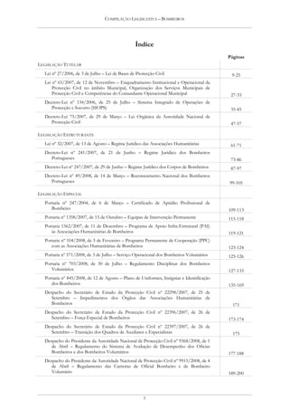 COMPILAÇÃO LEGISLATIVA – BOMBEIROS




                                                 Índice
                                                                                          Páginas
LEGISLAÇÃO TUTELAR
  Lei nº 27/2006, de 3 de Julho – Lei de Bases de Protecção Civil                          9-25
  Lei nº 65/2007, de 12 de Novembro – Enquadramento Institucional e Operacional da
      Protecção Civil no âmbito Municipal, Organização dos Serviços Municipais de
      Protecção Civil e Competências do Comandante Operacional Municipal                   27-33
  Decreto-Lei nº 134/2006, de 25 de Julho – Sistema Integrado de Operações de
     Protecção e Socorro (SIOPS)                                                           35-45
  Decreto-Lei 75/2007, de 29 de Março – Lei Orgânica da Autoridade Nacional de
     Protecção Civil                                                                       47-57

LEGISLAÇÃO ESTRUTURANTE
  Lei nº 32/2007, de 13 de Agosto – Regime Jurídico das Associações Humanitárias           61-71
  Decreto-Lei nº 241/2007, de 21 de Junho – Regime Jurídico dos Bombeiros
     Portugueses                                                                           73-86
  Decreto-Lei nº 247/2007, de 29 de Junho – Regime Jurídico dos Corpos de Bombeiros        87-97
  Decreto-Lei nº 49/2008, de 14 de Março – Recenseamento Nacional dos Bombeiros
     Portugueses                                                                          99-105

LEGISLAÇÃO ESPECIAL
  Portaria nº 247/2004, de 6 de Março – Certificado de Aptidão Profissional de
     Bombeiro                                                                             109-113
  Portaria nº 1358/2007, de 15 de Outubro – Equipas de Intervenção Permanente             115-118
  Portaria 1562/2007, de 11 de Dezembro – Programa de Apoio Infra-Estrutural (PAI)
     às Associações Humanitárias de Bombeiros                                             119-121
  Portaria nº 104/2008, de 5 de Fevereiro – Programa Permanente de Cooperação (PPC)
     com as Associações Humanitárias de Bombeiros                                         123-124
  Portaria nº 571/2008, de 3 de Julho – Serviço Operacional dos Bombeiros Voluntários     125-126
  Portaria nº 703/2008, de 30 de Julho – Regulamento Disciplinar dos Bombeiros
     Voluntários                                                                          127-133
  Portaria nº 845/2008, de 12 de Agosto – Plano de Uniformes, Insígnias e Identificação
     dos Bombeiros                                                                        135-169
  Despacho do Secretário de Estado da Protecção Civil nº 22298/2007, de 25 de
     Setembro – Impedimentos dos Órgãos das Associações Humanitárias de
     Bombeiros                                                                              171
  Despacho do Secretário de Estado da Protecção Civil nº 22396/2007, de 26 de
     Setembro – Força Especial de Bombeiros                                               173-174
  Despacho do Secretário de Estado da Protecção Civil nº 22397/2007, de 26 de
     Setembro – Transição dos Quadros de Auxiliares e Especialistas                         175
  Despacho do Presidente da Autoridade Nacional de Protecção Civil nº 9368/2008, de 1
     de Abril – Regulamento do Sistema de Avaliação de Desempenho dos Oficias
     Bombeiros e dos Bombeiros Voluntários                                                177-188
  Despacho do Presidente da Autoridade Nacional de Protecção Civil nº 9915/2008, de 4
     de Abril – Regulamento das Carreiras de Oficial Bombeiro e de Bombeiro
     Voluntário                                                                           189-200




                                                      5
 