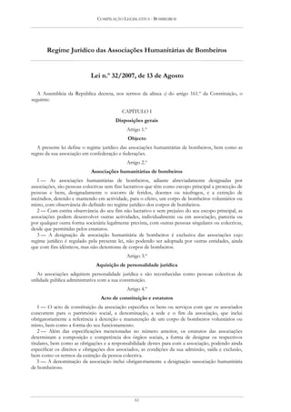 COMPILAÇÃO LEGISLATIVA - BOMBEIROS




       Regime Jurídico das Associações Humanitárias de Bombeiros


                            Lei n.º 32/2007, de 13 de Agosto

   A Assembleia da República decreta, nos termos da alínea c) do artigo 161.º da Constituição, o
seguinte:

                                           CAPÍTULO I
                                        Disposições gerais
                                             Artigo 1.º
                                              Objecto
   A presente lei define o regime jurídico das associações humanitárias de bombeiros, bem como as
regras da sua associação em confederação e federações.
                                             Artigo 2.º
                            Associações humanitárias de bombeiros
   1 — As associações humanitárias de bombeiros, adiante abreviadamente designadas por
associações, são pessoas colectivas sem fins lucrativos que têm como escopo principal a protecção de
pessoas e bens, designadamente o socorro de feridos, doentes ou náufragos, e a extinção de
incêndios, detendo e mantendo em actividade, para o efeito, um corpo de bombeiros voluntários ou
misto, com observância do definido no regime jurídico dos corpos de bombeiros.
   2 — Com estrita observância do seu fim não lucrativo e sem prejuízo do seu escopo principal, as
associações podem desenvolver outras actividades, individualmente ou em associação, parceria ou
por qualquer outra forma societária legalmente prevista, com outras pessoas singulares ou colectivas,
desde que permitidas pelos estatutos.
   3 — A designação de associação humanitária de bombeiros é exclusiva das associações cujo
regime jurídico é regulado pela presente lei, não podendo ser adoptada por outras entidades, ainda
que com fins idênticos, mas não detentoras de corpos de bombeiros.
                                             Artigo 3.º
                               Aquisição de personalidade jurídica
   As associações adquirem personalidade jurídica e são reconhecidas como pessoas colectivas de
utilidade pública administrativa com a sua constituição.
                                             Artigo 4.º
                                 Acto de constituição e estatutos
    1 — O acto de constituição da associação especifica os bens ou serviços com que os associados
concorrem para o património social, a denominação, a sede e o fim da associação, que inclui
obrigatoriamente a referência à detenção e manutenção de um corpo de bombeiros voluntários ou
misto, bem como a forma do seu funcionamento.
    2 — Além das especificações mencionadas no número anterior, os estatutos das associações
determinam a composição e competência dos órgãos sociais, a forma de designar os respectivos
titulares, bem como as obrigações e a responsabilidade destes para com a associação, podendo ainda
especificar os direitos e obrigações dos associados, as condições da sua admissão, saída e exclusão,
bem como os termos da extinção da pessoa colectiva.
   3 — A denominação da associação inclui obrigatoriamente a designação «associação humanitária
de bombeiros».




                                                 61
 