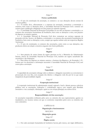 COMPILAÇÃO LEGISLATIVA - BOMBEIROS




                                             Artigo 5.º
                                       Forma e publicidade
   1 — O acto de constituição da associação, os estatutos e as suas alterações devem constar de
escritura pública.
   2 — O notário deve, oficiosamente e a expensas da associação, comunicar a constituição e
estatutos, bem como as alterações deste, à Autoridade Nacional de Protecção Civil e remeter um
extracto para a publicação obrigatória em dois jornais de expansão regional.
   3 — A Autoridade Nacional de Protecção Civil publica no seu sítio na Internet a constituição e os
estatutos das associações humanitárias de bombeiros, bem como as alterações a estes, sem prejuízo
do disposto no número seguinte.
   4 — A Autoridade Nacional de Protecção Civil deve comunicar aos serviços regionais de
protecção civil dos Açores e da Madeira a constituição e os estatutos das associações humanitárias de
bombeiros, bem como as alterações a estes, sempre que aquelas tenham sede nas respectivas Regiões
Autónomas.
   5 — O acto de constituição, os estatutos das associações, assim como as suas alterações, não
produzem efeitos em relação a terceiros enquanto não forem publicados.
                                             Artigo 6.º
                                              Registo
   1 — Sem prejuízo de outras formas de registo previstas na lei, o Ministério da Administração
Interna, através da Autoridade Nacional de Protecção Civil, mantém um registo actualizado das
associações e das federações.
   2 — Para efeitos do disposto no número anterior, o Instituto dos Registos e do Notariado, I. P.,
fornece por via electrónica a informação necessária à Autoridade Nacional de Protecção Civil, sem
custos para a associação.
                                             Artigo 7.º
                                            Capacidade
   A capacidade das associações abrange todos os direitos e obrigações necessários ou convenientes à
prossecução dos seus fins, com excepção dos direitos e obrigações veda dos por lei ou que sejam
inseparáveis da personalidade singular.
                                             Artigo 8.º
                                    Cooperação institucional
   A cooperação institucional da administração central, regional e local e demais pessoas colectivas
públicas com as associações, federações e confederação rege-se com respeito pela liberdade
associativa e visa a aceitação, valorização e apoio ao seu escopo principal, nos termos da lei.
                                             Artigo 9.º
                             Responsabilidade civil das associações
As associações respondem civilmente pelos actos ou omissões dos seus representantes, agentes ou
mandatários, nos mesmos termos em que os comitentes respondem pelos actos ou omissões dos
seus comissários.

                                          CAPÍTULO II
                                        Organização e funcionamento
                                            SECÇÃO I
                                        Disposições gerais
                                             Artigo 10.º
                                          Órgãos sociais
  1 — Em cada associação humanitária de bombeiros haverá, pelo menos, um órgão deliberativo,


                                                 62
 