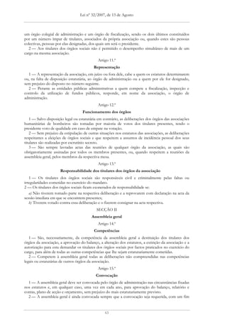 Lei nº 32/2007, de 13 de Agosto



um órgão colegial de administração e um órgão de fiscalização, sendo os dois últimos constituídos
por um número ímpar de titulares, associados da própria associação ou, quando estes são pessoas
colectivas, pessoas por elas designadas, dos quais um será o presidente.
   2 — Aos titulares dos órgãos sociais não é permitido o desempenho simultâneo de mais de um
cargo na mesma associação.
                                             Artigo 11.º
                                          Representação
  1 — A representação da associação, em juízo ou fora dele, cabe a quem os estatutos determinarem
ou, na falta de disposição estatutária, ao órgão de administração ou a quem por ele for designado,
sem prejuízo do disposto no número seguinte.
  2 — Perante as entidades públicas administrativas a quem compete a fiscalização, inspecção e
controlo da utilização de fundos públicos, responde, em nome da associação, o órgão de
administração.
                                             Artigo 12.º
                                   Funcionamento dos órgãos
   1 — Salvo disposição legal ou estatutária em contrário, as deliberações dos órgãos das associações
humanitárias de bombeiros são tomadas por maioria de votos dos titulares presentes, tendo o
presidente voto de qualidade em caso de empate na votação.
   2 — Sem prejuízo da estipulação de outras situações nos estatutos das associações, as deliberações
respeitantes a eleições de órgãos sociais e que respeitem a assuntos de incidência pessoal dos seus
titulares são realizadas por escrutínio secreto.
   3 — São sempre lavradas actas das reuniões de qualquer órgão da associação, as quais são
obrigatoriamente assinadas por todos os membros presentes, ou, quando respeitem a reuniões da
assembleia geral, pelos membros da respectiva mesa.
                                             Artigo 13.º
                      Responsabilidade dos titulares dos órgãos da associação
   1 — Os titulares dos órgãos sociais são responsáveis civil e criminalmente pelas faltas ou
irregularidades cometidas no exercício do mandato.
2 — Os titulares dos órgãos sociais ficam exonerados de responsabilidade se:
   a) Não tiverem tomado parte na respectiva deliberação e a reprovarem com declaração na acta da
sessão imediata em que se encontrem presentes;
   b) Tiverem votado contra essa deliberação e o fizerem consignar na acta respectiva.
                                            SECÇÃO II
                                         Assembleia geral
                                             Artigo 14.º
                                          Competências
   1 — São, necessariamente, da competência da assembleia geral a destituição dos titulares dos
órgãos da associação, a aprovação do balanço, a alteração dos estatutos, a extinção da associação e a
autorização para esta demandar os titulares dos órgãos sociais por factos praticados no exercício do
cargo, para além de todas as outras competências que lhe sejam estatutariamente cometidas.
   2 — Competem à assembleia geral todas as deliberações não compreendidas nas competências
legais ou estatutárias de outros órgãos da associação.
                                             Artigo 15.º
                                           Convocação
  1 — A assembleia geral deve ser convocada pelo órgão de administração nas circunstâncias fixadas
nos estatutos e, em qualquer caso, uma vez em cada ano, para aprovação do balanço, relatório e
contas, plano de acção e orçamento, sem prejuízo do mais estatutariamente previsto.
  2 — A assembleia geral é ainda convocada sempre que a convocação seja requerida, com um fim


                                                 63
 