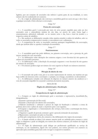 COMPILAÇÃO LEGISLATIVA - BOMBEIROS




legítimo, por um conjunto de associados não inferior à quinta parte da sua totalidade, se outro
número não for estabelecido nos estatutos.
   3 — Se o órgão de administração não convocar a assembleia geral nos casos em que o deve fazer,
a qualquer associado é lícito efectuar a convocação.
                                             Artigo 16.º
                                      Forma de convocação
   1 — A assembleia geral é convocada por meio de aviso postal, expedido para cada um dos
associados com a antecedência mínima de oito dias, ou através de outra forma legal e
estatutariamente admissível, indicando -se no mesmo aviso o dia, hora e local da reunião e a
respectiva ordem de trabalhos.
   2 — São anuláveis as deliberações tomadas sobre matéria estranha à ordem de trabalhos, salvo se
todos os associados comparecerem à reunião e concordarem com o aditamento.
   3 — A comparência de todos os associados sanciona quaisquer irregularidades da convocação,
desde que nenhum deles se oponha à realização da assembleia.
                                             Artigo 17.º
                                         Funcionamento
  1 — A assembleia geral não pode deliberar, em primeira convocação, sem a presença de, pelo
menos, metade dos seus associados.
  2 — As deliberações sobre alterações dos estatutos exigem o voto favorável de três quartos do
número de associados presentes.
  3 — As deliberações sobre a dissolução da associação requerem o voto favorável de três quartos
do número de associados.
  4 — Os estatutos podem exigir um número de votos superior ao fixado nos números anteriores.
                                             Artigo 18.º
                                   Privação do direito de voto
   1 — O associado não pode votar, por si ou como representante de outrem, nas matérias em que
haja conflito de interesses entre a associação e o próprio, seu cônjuge, ascendentes ou descendentes.
   2 — As deliberações tomadas com infracção do disposto no número anterior são anuláveis se o
voto do associado impedido for essencial à existência da maioria necessária.
                                           SECÇÃO III
                             Órgãos de administração e fiscalização
                                             Artigo 19.º
                           Competências do órgão de administração
   1 — Compete ao órgão de administração gerir a associação e representá-la, incumbindo-lhe,
designadamente:
   a) Garantir a prossecução do fim social;
   b) Garantir a efectivação dos direitos dos associados;
   c) Elaborar anualmente e submeter a parecer do órgão de fiscalização o relatório e contas de
gerência, bem como o plano de acção e orçamento para o ano seguinte;
   d) Assegurar a organização e o funcionamento dos serviços, bem como a escrituração dos livros,
nos termos da lei;
   e) Organizar o quadro de pessoal, contratar e gerir o pessoal contratado da associação;
   f) Representar a associação em juízo ou fora dele;
   g) Zelar pelo cumprimento da lei, dos estatutos e das deliberações dos órgãos da associação.
   2 — A função referida na alínea f) do número anterior pode ser atribuída pelos estatutos a outro
órgão ou dirigentes e pode ser delegada, nos termos dos mesmos estatutos, em titulares do órgão de
administração.
   3 — O órgão de administração pode delegar em profissionais qualificados ao serviço da
instituição, ou em mandatários, alguns dos seus poderes, nos termos previstos nos estatutos ou
aprovados pela assembleia geral, bem como revogar os respectivos mandatos.

                                                 64
 