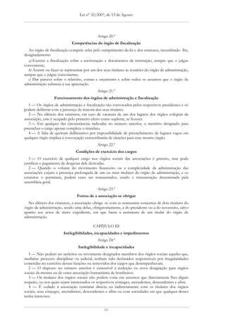 Lei nº 32/2007, de 13 de Agosto




                                             Artigo 20.º
                             Competências do órgão de fiscalização
  Ao órgão de fiscalização compete zelar pelo cumprimento da lei e dos estatutos, incumbindo -lhe,
designadamente:
  a) Exercer a fiscalização sobre a escrituração e documentos da instituição, sempre que o julgue
conveniente;
  b) Assistir ou fazer-se representar por um dos seus titulares às reuniões do órgão de administração,
sempre que o julgue conveniente;
  c) Dar parecer sobre o relatório, contas e orçamento e sobre todos os assuntos que o órgão de
administração submeta à sua apreciação.
                                             Artigo 21.º
                  Funcionamento dos órgãos de administração e fiscalização
   1 — Os órgãos de administração e fiscalização são convocados pelos respectivos presidentes e só
podem deliberar com a presença da maioria dos seus titulares.
   2 — No silêncio dos estatutos, em caso de vacatura de um dos lugares dos órgãos colegiais da
associação, este é ocupado pelo primeiro eleito como suplente, se houver.
   3 — Em qualquer das circunstâncias indicadas no número anterior, o membro designado para
preencher o cargo apenas completa o mandato.
   4 — A falta de quórum deliberativo por impossibilidade de preenchimento de lugares vagos em
qualquer órgão implica a convocação extraordinária de eleições para esse mesmo órgão.
                                             Artigo 22.º
                                Condições de exercício dos cargos
   1 — O exercício de qualquer cargo nos órgãos sociais das associações é gratuito, mas pode
justificar o pagamento de despesas dele derivadas.
   2 — Quando o volume do movimento financeiro ou a complexidade da administração das
associações exijam a presença prolongada de um ou mais titulares do órgão de administração, e os
estatutos o permitam, podem estes ser remunerados, sendo a remuneração determinada pela
assembleia geral.
                                             Artigo 23.º
                                Forma de a associação se obrigar
  No silêncio dos estatutos, a associação obriga -se com as assinaturas conjuntas de dois titulares do
órgão de administração, sendo uma delas, obrigatoriamente, a do presidente ou a do tesoureiro, salvo
quanto aos actos de mero expediente, em que basta a assinatura de um titular do órgão de
administração.

                                          CAPÍTULO III
                        Inelegibilidades, incapacidades e impedimentos
                                             Artigo 24.º
                                 Inelegibilidade e incapacidades
   1 — Não podem ser reeleitos ou novamente designados membros dos órgãos sociais aqueles que,
mediante processo disciplinar ou judicial, tenham sido declarados responsáveis por irregularidades
cometidas no exercício dessas funções ou removidos dos cargos que desempenhavam.
   2 — O disposto no número anterior é extensível à reeleição ou nova designação para órgãos
sociais da mesma ou de outra associação humanitária de bombeiros.
   3 — Os titulares dos órgãos sociais não podem votar em assuntos que directamente lhes digam
respeito, ou nos quais sejam interessados os respectivos cônjuges, ascendentes, descendentes e afins.
   4 — É vedado à associação contratar directa ou indirectamente com os titulares dos órgãos
sociais, seus cônjuges, ascendentes, descendentes e afins ou com sociedades em que qualquer destes
tenha interesses.


                                                 65
 