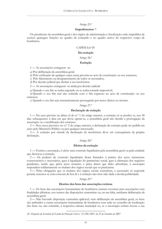 COMPILAÇÃO LEGISLATIVA - BOMBEIROS




                                                      Artigo 25.º
                                                  Impedimentos 24
  Os presidentes da assembleia geral e dos órgãos de administração e fiscalização estão impedidos de
exercer quaisquer funções no quadro de comando e no quadro activo do respectivo corpo de
bombeiros.

                                                   CAPÍTULO IV
                                                     Da extinção
                                                      Artigo 26.º
                                                       Extinção
   1 — As associações extinguem -se:
   a) Por deliberação da assembleia geral;
   b) Pela verificação de qualquer outra causa prevista no acto de constituição ou nos estatutos;
   c) Pelo falecimento ou desaparecimento de todos os associados;
   d) Por decisão judicial que declare a sua insolvência.
   2 — As associações extinguem -se ainda por decisão judicial:
   a) Quando o seu fim se tenha esgotado ou se tenha tornado impossível;
   b) Quando o seu fim real não coincida com o fim expresso no acto de constituição ou nos
estatutos;
   c) Quando o seu fim seja sistematicamente prosseguido por meios ilícitos ou imorais.
                                                      Artigo 27.º
                                             Declaração de extinção
   1 — No caso previsto na alínea b) do n.º 1 do artigo anterior, a extinção só se produz se, nos 30
dias subsequentes à data em que devia operar-se, a assembleia geral não decidir a prorrogação da
associação ou a modificação dos estatutos.
   2 — Nos casos previstos no n.º 2 do artigo anterior, a declaração de extinção pode ser pedida em
juízo pelo Ministério Público ou por qualquer interessado.
   3 — A extinção por virtude da declaração de insolvência dá-se em consequência da própria
declaração.
                                                      Artigo 28.º
                                                Efeitos da extinção
   1 — Extinta a associação, é eleita uma comissão liquidatária pela assembleia geral ou pela entidade
que decretou a extinção.
   2 — Os poderes da comissão liquidatária ficam limitados à prática dos actos meramente
conservatórios e necessários, quer à liquidação do património social, quer à ultimação dos negócios
pendentes, sendo que, pelos actos restantes e pelos danos que deles advenham, à associação
respondem solidariamente os titulares dos órgãos sociais que os praticarem.
   3 — Pelas obrigações que os titulares dos órgãos sociais contraírem, a associação só responde
perante terceiros se estes estavam de boa fé e à extinção não tiver sido dada a devida publicidade.
                                                      Artigo 29.º
                                 Destino dos bens das associações extintas
   1 — Os bens das associações humanitárias de bombeiros extintas revertem para associações com
finalidades idênticas, nos termos das disposições estatutárias ou, na sua falta, mediante deliberação da
assembleia geral.
   2 — Não havendo disposição estatutária aplicável, nem deliberação da assembleia geral, os bens
são atribuídos a outras associações humanitárias de bombeiros com sede no concelho de localização
dos bens ou, não existindo, à respectiva câmara municipal ou, se a associação extinta tivesse a sua

24 Despacho do Secretário de Estado da Protecção Civil n.o 22 298/2007, de 25 de Setembro de 2007


                                                           66
 