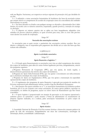 Lei nº 32/2007, de 13 de Agosto



sede nas Regiões Autónomas, aos respectivos serviços regionais de protecção civil, que decidirão do
seu fim.
   3 — A atribuição a outras associações humanitárias de bombeiros dos bens da associação extinta
que estejam afectos ao cumprimento de acordos de cooperação carece de concordância das entidades
intervenientes no acordo.
   4 — Aos bens deixados ou doados com qualquer encargo ou afectados a determinados fins é dado
destino, de acordo com os números anteriores, respeitando, quando possível, a intenção do encargo
ou afectação.
   5 — O disposto no número anterior não se aplica aos bens integralmente adquiridos com
subsídios de pessoas colectivas públicas, os quais revertem para estas, salvo se tiver sido previsto
outro destino em acordo de cooperação.
                                                    Artigo 30.º
                                     Sucessão das associações extintas
   As associações para as quais reverte o património das associações extintas sucedem -lhes nos
direitos e obrigações, mas só respondem pelo pagamento das dívidas até ao valor dos bens que lhes
tenham sido atribuídos.

                                                  CAPÍTULO V
                                        Apoio à actividade associativa
                                                    Artigo 31.º
                                        Apoio financeiro e logístico 25
   1 — O Estado apoia financeiramente as associações com vista ao cabal cumprimento das missões
dos corpos de bombeiros, para além de outras formas legalmente previstas, designadamente, através
dos programas seguintes:
   a) Programa Permanente de Cooperação (PPC), que visa apoiar, de modo regular, o
desenvolvimento permanente das missões dos corpos de bombeiros;
   b) Programa de Apoio Infra-Estrutural (PAI), que visa apoiar o investimento em infra-estruturas
que se destinem à instalação dos corpos de bombeiros;
   c) Programa de Apoio aos Equipamentos (PAE), que visa apoiar a manutenção da capacidade
operacional dos corpos de bombeiros.
   2 — O regulamento dos programas de apoio financeiro é aprovado por portaria do membro do
Governo responsável pela administração interna, ouvida a Liga dos Bombeiros Portugueses.
   3 — Sem prejuízo dos apoios referidos no n.º 1, as associações humanitárias de bombeiros podem
beneficiar, por si ou em conjunto com outras associações, de outros apoios públicos, nacionais ou
comunitários, no âmbito de programas, acções ou outros meios de financiamento que lhes forem
concedidos.
   4 — O apoio logístico é proporcionado em situação de prevenção ou de resposta operacional a
acidentes graves ou catástrofes e pode assumir a forma de adiantamento ou ressarcimento de
despesas urgentes realizadas, ou a realizar, pelas associações humanitárias ou pelos corpos de
bombeiros.
                                                    Artigo 32.º
                                                  Apoio técnico
   A Autoridade Nacional de Protecção Civil fixa normas técnicas e desenvolve manuais práticos de
gestão da vida das associações, designadamente nas áreas das comunicações, tecnologias de
informação, direito, contabilidade e administração.




25 Portaria n.º 1562/2007, de 11 de Dezembro (PAI) e Portaria n.º 104/2008, de 5 de Fevereiro (PPC)


                                                         67
 