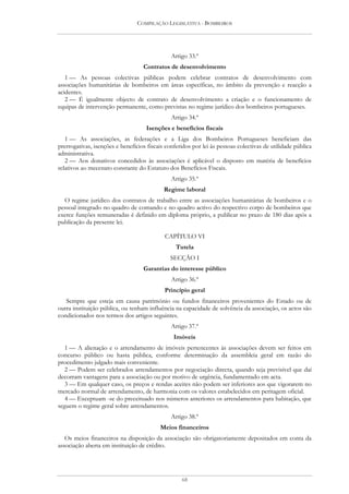 COMPILAÇÃO LEGISLATIVA - BOMBEIROS




                                               Artigo 33.º
                                   Contratos de desenvolvimento
   1 — As pessoas colectivas públicas podem celebrar contratos de desenvolvimento com
associações humanitárias de bombeiros em áreas específicas, no âmbito da prevenção e reacção a
acidentes.
   2 — É igualmente objecto de contrato de desenvolvimento a criação e o funcionamento de
equipas de intervenção permanente, como previstas no regime jurídico dos bombeiros portugueses.
                                               Artigo 34.º
                                    Isenções e benefícios fiscais
   1 — As associações, as federações e a Liga dos Bombeiros Portugueses beneficiam das
prerrogativas, isenções e benefícios fiscais conferidos por lei às pessoas colectivas de utilidade pública
administrativa.
   2 — Aos donativos concedidos às associações é aplicável o disposto em matéria de benefícios
relativos ao mecenato constante do Estatuto dos Benefícios Fiscais.
                                               Artigo 35.º
                                            Regime laboral
  O regime jurídico dos contratos de trabalho entre as associações humanitárias de bombeiros e o
pessoal integrado no quadro de comando e no quadro activo do respectivo corpo de bombeiros que
exerce funções remuneradas é definido em diploma próprio, a publicar no prazo de 180 dias após a
publicação da presente lei.

                                            CAPÍTULO VI
                                                 Tutela
                                               SECÇÃO I
                                   Garantias do interesse público
                                               Artigo 36.º
                                            Princípio geral
   Sempre que esteja em causa património ou fundos financeiros provenientes do Estado ou de
outra instituição pública, ou tenham influência na capacidade de solvência da associação, os actos são
condicionados nos termos dos artigos seguintes.
                                               Artigo 37.º
                                                Imóveis
   1 — A alienação e o arrendamento de imóveis pertencentes às associações devem ser feitos em
concurso público ou hasta pública, conforme determinação da assembleia geral em razão do
procedimento julgado mais conveniente.
   2 — Podem ser celebrados arrendamentos por negociação directa, quando seja previsível que daí
decorram vantagens para a associação ou por motivo de urgência, fundamentado em acta.
   3 — Em qualquer caso, os preços e rendas aceites não podem ser inferiores aos que vigorarem no
mercado normal de arrendamento, de harmonia com os valores estabelecidos em peritagem oficial.
   4 — Exceptuam -se do preceituado nos números anteriores os arrendamentos para habitação, que
seguem o regime geral sobre arrendamentos.
                                               Artigo 38.º
                                          Meios financeiros
   Os meios financeiros na disposição da associação são obrigatoriamente depositados em conta da
associação aberta em instituição de crédito.




                                                   68
 