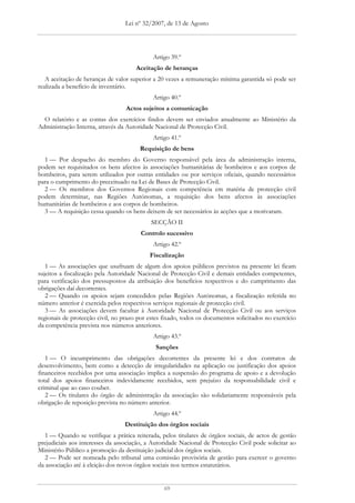 Lei nº 32/2007, de 13 de Agosto




                                             Artigo 39.º
                                      Aceitação de heranças
   A aceitação de heranças de valor superior a 20 vezes a remuneração mínima garantida só pode ser
realizada a benefício de inventário.
                                             Artigo 40.º
                                  Actos sujeitos a comunicação
  O relatório e as contas dos exercícios findos devem ser enviados anualmente ao Ministério da
Administração Interna, através da Autoridade Nacional de Protecção Civil.
                                             Artigo 41.º
                                       Requisição de bens
  1 — Por despacho do membro do Governo responsável pela área da administração interna,
podem ser requisitados os bens afectos às associações humanitárias de bombeiros e aos corpos de
bombeiros, para serem utilizados por outras entidades ou por serviços oficiais, quando necessários
para o cumprimento do preceituado na Lei de Bases de Protecção Civil.
  2 — Os membros dos Governos Regionais com competência em matéria de protecção civil
podem determinar, nas Regiões Autónomas, a requisição dos bens afectos às associações
humanitárias de bombeiros e aos corpos de bombeiros.
  3 — A requisição cessa quando os bens deixem de ser necessários às acções que a motivaram.
                                            SECÇÃO II
                                        Controlo sucessivo
                                             Artigo 42.º
                                           Fiscalização
   1 — As associações que usufruam de algum dos apoios públicos previstos na presente lei ficam
sujeitos a fiscalização pela Autoridade Nacional de Protecção Civil e demais entidades competentes,
para verificação dos pressupostos da atribuição dos benefícios respectivos e do cumprimento das
obrigações daí decorrentes.
   2 — Quando os apoios sejam concedidos pelas Regiões Autónomas, a fiscalização referida no
número anterior é exercida pelos respectivos serviços regionais de protecção civil.
   3 — As associações devem facultar à Autoridade Nacional de Protecção Civil ou aos serviços
regionais de protecção civil, no prazo por estes fixado, todos os documentos solicitados no exercício
da competência prevista nos números anteriores.
                                             Artigo 43.º
                                              Sanções
   1 — O incumprimento das obrigações decorrentes da presente lei e dos contratos de
desenvolvimento, bem como a detecção de irregularidades na aplicação ou justificação dos apoios
financeiros recebidos por uma associação implica a suspensão do programa de apoio e a devolução
total dos apoios financeiros indevidamente recebidos, sem prejuízo da responsabilidade civil e
criminal que ao caso couber.
   2 — Os titulares do órgão de administração da associação são solidariamente responsáveis pela
obrigação de reposição prevista no número anterior.
                                             Artigo 44.º
                                  Destituição dos órgãos sociais
   1 — Quando se verifique a prática reiterada, pelos titulares de órgãos sociais, de actos de gestão
prejudiciais aos interesses da associação, a Autoridade Nacional de Protecção Civil pode solicitar ao
Ministério Público a promoção da destituição judicial dos órgãos sociais.
   2 — Pode ser nomeada pelo tribunal uma comissão provisória de gestão para exercer o governo
da associação até à eleição dos novos órgãos sociais nos termos estatutários.


                                                 69
 