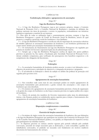 COMPILAÇÃO LEGISLATIVA - BOMBEIROS




                                         CAPÍTULO VII
                   Confederação, federações e agrupamentos de associações
                                            Artigo 45.º
                                Liga dos Bombeiros Portugueses
   1 — A Liga dos Bombeiros Portugueses rege-se por estatutos próprios, integra a Comissão
Nacional de Protecção Civil e o Conselho Nacional de Bombeiros e participa na definição das
políticas nacionais nas áreas da protecção e socorro às populações, nomeadamente nas iniciativas
legislativas respeitantes a matérias do seu interesse.
2 — Para além de todas as atribuições legal e estatutariamente previstas, compete à Liga dos
Bombeiros Portugueses a gestão do Fundo de Protecção Social do Bombeiro, através do qual
promove e completa a protecção social dos bombeiros e seus familiares.
   3 — A Liga dos Bombeiros Portugueses é ouvida em sede de negociação de convenções colectivas
de trabalho aplicáveis às associações humanitárias de bombeiros e aos bombeiros profissionais de
corpos mistos detidos por associações humanitárias de bombeiros.
   4 — Os instrumentos de financiamento da Liga dos Bombeiros Portugueses são regulados por
portaria do membro do Governo responsável pela área da administração interna.
   5 — Sempre que a Liga dos Bombeiros Portugueses usufrua de algum dos apoios públicos
previstos na presente lei, fica sujeita a fiscalização pela Autoridade Nacional de Protecção Civil e
demais entidades competentes, para verificação dos pressupostos dos benefícios respectivos e do
cumprimento das obrigações daí decorrentes.
                                            Artigo 46.º
                                           Federações
   1 — As associações humanitárias de bombeiros podem associar -se entre si em federações com o
objectivo de promoverem a articulação de objectivos e a integração de projectos e programas.
   2 — É reconhecido às federações o direito de audição no âmbito das políticas de protecção civil
seguidas pelos governos civis.
                                            Artigo 47.º
                          Agrupamentos de associações humanitárias
   1 — Nos concelhos onde exista mais de uma associação podem ser criados agrupamentos de
associações humanitárias para promoverem a gestão comum das associações e dos corpos de
bombeiros que estas detenham.
   2 — Os estatutos dos agrupamentos de associações humanitárias prevêem a forma de organização
e de gestão dos corpos de bombeiros ou das forças conjuntas previstas no regime jurídico dos corpos
de bombeiros.
   3 — Através de portaria dos membros do Governo responsáveis pelas áreas da administração
interna e das finanças, podem ser estabelecidos apoios especiais para a criação e funcionamento dos
agrupamentos de associações humanitárias de bombeiros.

                                         CAPÍTULO VIII
                          Disposições complementares e transitórias
                                            Artigo 48.º
                                Exercício de funções associativas
   1 — Os titulares de órgãos sociais das associações humanitárias de bombeiros, das suas federações
e da Liga dos Bombeiros Portugueses que participem nas reuniões das Comissões de Protecção Civil
ou do Conselho Nacional de Bombeiros podem, a seu pedido, ser dispensados do respectivo serviço
para participarem nas referidas reuniões.
2 — As dispensas previstas no número anterior vigoram pelo período indicado pela entidade
convocante, acrescido do tempo necessário para as deslocações, e serão concedidas a pedido dos
trabalhadores convocados, só podendo ser recusadas com fundamento em motivos inadiáveis
decorrentes do funcionamento dos serviços.


                                                70
 