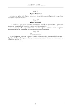 Lei nº 32/2007, de 13 de Agosto



                                            Artigo 49.º
                                      Regiões Autónomas
  A presente lei aplica -se às Regiões Autónomas, sem prejuízo da sua adaptação às competências
dos órgãos de governo próprios.
                                            Artigo 50.º
                                       Direito subsidiário
   1 — Em tudo o que não se encontre especialmente regulado na presente lei, é aplicável às
associações humanitárias de bombeiros o regime geral das associações.
   2 — As disposições do Código Administrativo relativas às pessoas colectivas de utilidade pública
administrativa não são aplicáveis às associações humanitárias de bombeiros.
                                            Artigo 51.º
                                       Norma transitória
   As associações e as federações existentes à data de entrada em vigor da presente lei, bem como a
Liga dos Bombeiros Portugueses, devem, no prazo de dois anos, adequar os seus estatutos ao
disposto na presente lei.




                                                71
 