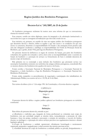 COMPILAÇÃO LEGISLATIVA - BOMBEIROS




                   Regime Jurídico dos Bombeiros Portugueses


                        Decreto-Lei n.o 241/2007, de 21 de Junho

  Os bombeiros portugueses reclamam há muitos anos uma reforma do que se convencionou
chamar de «estatuto social».
  Esse estatuto, vertido em vários diplomas, carece de integração e de valorização institucional e a
sua revisão leva a que se consagrem reivindicações que têm toda a razão de ser.
  Esta iniciativa vai, portanto, no sentido de criar um regime jurídico dos bombeiros portugueses
que determine deveres e direitos, defina as regalias a que têm acesso e as condições em que esse
acesso se concretiza, determine as responsabilidades do Estado e das autarquias locais perante cada
uma das obrigações resultantes e clarifique as responsabilidades do Fundo de Protecção Social do
Bombeiro, que é gerido, desde 1932, pela Liga dos Bombeiros Portugueses.
  No presente decreto-lei definem-se as regras de exercício da função, por parte dos bombeiros
voluntários dos quadros de comando e activo, bem como as incompatibilidades entre o exercício da
função de bombeiro e a prestação de serviços ou fornecimento de bens à entidade detentora do
mesmo corpo de bombeiros.
   Pela primeira vez se contempla a justa inclusão dos bombeiros que prestaram serviço nas
associações humanitárias existentes nos territórios das antigas colónias portuguesas, concedendo-lhes
os mesmos direitos dos bombeiros dos quadros de reserva e de honra.
  Foram ouvidas a Associação Nacional de Municípios Portugueses e a Associação Nacional de
Freguesias e, a título facultativo, a Liga dos Bombeiros Portugueses e a Associação Nacional dos
Bombeiros Profissionais.
  Foram, ainda, cumpridos os procedimentos de negociação e participação dos trabalhadores da
Administração Pública, nos termos da Lei n.o 23/98, de 16 de Maio.
  Assim:
  Nos termos da alínea a) do n.o 1 do artigo 198.o da Constituição, o Governo decreta o seguinte:

                                           CAPÍTULO I
                                        Disposições gerais
                                             Artigo 1.o
                                              Objecto
  O presente decreto-lei define o regime jurídico aplicável aos bombeiros portugueses no território
continental.
                                             Artigo 2.o
                                            Definições
   Para efeitos do presente decreto-lei, entende-se por:
   a) «Bombeiro» o indivíduo que, integrado de forma profissional ou voluntária num corpo de
bombeiros, tem por actividade cumprir as missões deste, nomeadamente a protecção de vidas
humanas e bens em perigo, mediante a prevenção e extinção de incêndios, o socorro de feridos,
doentes ou náufragos, e a prestação de outros serviços previstos nos regulamentos internos e demais
legislação aplicável;
   b) «Corpo de bombeiros» a unidade operacional, oficialmente homologada e tecnicamente
organizada, preparada e equipada para o cabal exercício das missões previstas na lei;
   c) «Entidade detentora de corpo de bombeiros» a entidade pública ou privada, designadamente o


                                                 73
 