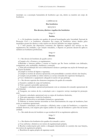 COMPILAÇÃO LEGISLATIVA - BOMBEIROS




município ou a associação humanitária de bombeiros que cria, detém ou mantém um corpo de
bombeiros.

                                          CAPÍTULO II
                                          Dos bombeiros
                                            SECÇÃO I
                         Dos deveres, direitos e regalias dos bombeiros
                                             Artigo 3.o
                                              Âmbito
  1 — Os bombeiros inseridos em quadros de pessoal homologados pela Autoridade Nacional de
Protecção Civil e os bombeiros voluntários dos corpos de bombeiros mistos detidos pelos
municípios gozam dos direitos e estão sujeitos aos deveres definidos nos artigos seguintes.
  2 — Sem prejuízo das disposições constantes dos diplomas orgânicos dos serviços ou dos
regulamentos das entidades a que estejam vinculados, o disposto no presente decreto-lei aplica-se
também aos bombeiros profissionais.
                                             Artigo 4.o
                                              Deveres
   1 — São deveres do bombeiro do quadro activo:
   a) Cumprir a lei, o Estatuto e os regulamentos;
   b) Defender o interesse público e exercer as funções que lhe forem confiadas com dedicação,
competência, zelo, assiduidade, obediência e correcção;
   c) Zelar pela actualização dos seus conhecimentos técnicos e participar nas acções de formação que
lhe forem facultadas;
   d) Cumprir as normas de higiene e segurança;
   e) Cumprir as normas de natureza operacional, com pontualidade e exercício efectivo das funções;
   f) Cumprir com prontidão as ordens relativas ao serviço emanadas dos superiores hierárquicos;
   g) Usar o fardamento e equipamento adequado às acções em que participe.
   2 — São deveres especiais dos elementos integrantes do quadro de comando:
   a) Garantir a unidade do corpo de bombeiros;
   b) Velar e garantir a prontidão operacional;
   c) Assegurar a articulação operacional permanente com as estruturas de comando operacionais de
nível distrital;
   d) Assegurar, nos termos da lei, a articulação com o respectivo serviço municipal de protecção
civil;
   e) Garantir a articulação operacional com os corpos de bombeiros limítrofes;
   f) Zelar pela segurança e saúde dos bombeiros;
   g) Planear e desenvolver as actividades formativas e operacionais;
   h) Elaborar as normas internas necessárias ao bom funcionamento do corpo de bombeiros, bem
como as estatísticas operacionais;
   i) Garantir a articulação, com correcção e eficiência, entre o corpo de bombeiros e a respectiva
entidade detentora, com respeito pelo regime jurídico do corpo de bombeiros e pelos fins da mesma
entidade.
   3 — São ainda deveres do bombeiro os que resultem de lei ou regulamento aplicáveis.
                                             Artigo 5.o
                                              Direitos
  1 — São direitos dos bombeiros dos quadros de comando e activo:
  a) Usar uniforme e distintivos nos termos da regulamentação própria;
  b) Receber condecorações pelo mérito e abnegação demonstrados no exercício das suas funções,
nos termos de regulamento próprio;
  c) Beneficiar de regime próprio de segurança social;


                                                 74
 