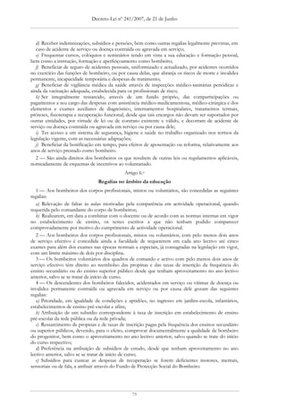 Decreto-Lei nº 241/2007, de 21 de Junho



   d) Receber indemnizações, subsídios e pensões, bem como outras regalias legalmente previstas, em
   caso de acidente de serviço ou doença contraída ou agravada em serviço;
   e) Frequentar cursos, colóquios e seminários tendo em vista a sua educação e formação pessoal,
bem como a instrução, formação e aperfeiçoamento como bombeiro;
   f) Beneficiar de seguro de acidentes pessoais, uniformizado e actualizado, por acidentes ocorridos
no exercício das funções de bombeiro, ou por causa delas, que abranja os riscos de morte e invalidez
permanente, incapacidade temporária e despesas de tratamento;
   g) Beneficiar de vigilância médica da saúde através de inspecções médico-sanitárias periódicas e
ainda da vacinação adequada, estabelecida para os profissionais de risco;
   h) Ser integralmente ressarcido, através de um fundo próprio, das comparticipações ou
pagamentos a seu cargo das despesas com assistência médico-medicamentosa, médico-cirúrgica e dos
elementos e exames auxiliares de diagnóstico, internamentos hospitalares, tratamentos termais,
próteses, fisioterapia e recuperação funcional, desde que tais encargos não devam ser suportados por
outras entidades, por virtude de lei ou de contrato existente e válido, e decorram de acidente de
serviço ou doença contraída ou agravada em serviço ou por causa dele;
   i) Ter acesso a um sistema de segurança, higiene e saúde no trabalho organizado nos termos da
legislação vigente, com as necessárias adaptações;
   j) Beneficiar da bonificação em tempo, para efeitos de aposentação ou reforma, relativamente aos
anos de serviço prestado como bombeiro.
   2 — São ainda direitos dos bombeiros os que resultem de outras leis ou regulamentos aplicáveis,
nomeadamente de esquemas de incentivos ao voluntariado.
                                             Artigo 6.o
                                Regalias no âmbito da educação
   1 — Aos bombeiros dos corpos profissionais, mistos ou voluntários, são concedidas as seguintes
regalias:
   a) Relevação de faltas às aulas motivadas pela comparência em actividade operacional, quando
requerida pelo comandante do corpo de bombeiros;
   b) Realizarem, em data a combinar com o docente ou de acordo com as normas internas em vigor
no estabelecimento de ensino, os testes escritos a que não tenham podido comparecer
comprovadamente por motivo do cumprimento de actividade operacional.
   2 — Aos bombeiros dos corpos profissionais, mistos ou voluntários, com pelo menos dois anos
de serviço efectivo é concedida ainda a faculdade de requererem em cada ano lectivo até cinco
exames para além dos exames nas épocas normais e especiais, já consagradas na legislação em vigor,
com um limite máximo de dois por disciplina.
   3 — Os bombeiros voluntários dos quadros de comando e activo com pelo menos dois anos de
serviço efectivo têm direito ao reembolso das propinas e das taxas de inscrição da frequência do
ensino secundário ou do ensino superior público desde que tenham aproveitamento no ano lectivo
anterior, salvo se se tratar de início de curso.
   4 — Os descendentes dos bombeiros falecidos, acidentados em serviço ou vítimas de doença ou
invalidez permanente contraída ou agravada em serviço ou por causa dele gozam das seguintes
regalias:
   a) Prioridade, em igualdade de condições e aptidões, no ingresso em jardins-escola, infantários,
estabelecimentos de ensino pré-escolar e afins;
   b) Atribuição de um subsídio correspondente à taxa de inscrição em estabelecimento de ensino
pré-escolar da rede pública ou da rede privada;
   c) Ressarcimento de propinas e de taxas de inscrição pagas pela frequência dos ensinos secundário
ou superior públicos, devendo, para o efeito, comprovar documentalmente a qualidade de bombeiro
do progenitor, bem como o aproveitamento no ano lectivo anterior, salvo quando se trate do início
do curso respectivo;
   d) Preferência na atribuição de subsídios de estudo, desde que tenham aproveitamento no ano
lectivo anterior, salvo se se tratar de início de curso;
   e) Subsídios para custear as despesas de recuperação se forem deficientes motores, mentais,
sensoriais ou de fala, a atribuir através do Fundo de Protecção Social do Bombeiro.




                                                 75
 