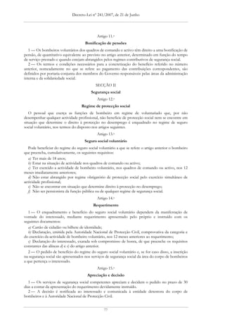 Decreto-Lei nº 241/2007, de 21 de Junho




                                            Artigo 11.o
                                     Bonificação de pensões
   1 — Os bombeiros voluntários dos quadros de comando e activo têm direito a uma bonificação de
pensão, de quantitativo equivalente ao previsto no artigo anterior, determinado em função do tempo
de serviço prestado e quando estejam abrangidos pelos regimes contributivos de segurança social.
   2 — Os termos e condições necessários para a concretização do benefício referido no número
anterior, nomeadamente no que se refere ao pagamento das contribuições correspondentes, são
definidos por portaria conjunta dos membros do Governo responsáveis pelas áreas da administração
interna e da solidariedade social.
                                           SECÇÃO II
                                        Segurança social
                                            Artigo 12.o
                                   Regime de protecção social
   O pessoal que exerça as funções de bombeiro em regime de voluntariado que, por não
desempenhar qualquer actividade profissional, não beneficie de protecção social nem se encontre em
situação que determine o direito à protecção no desemprego é enquadrado no regime de seguro
social voluntário, nos termos do disposto nos artigos seguintes.
                                            Artigo 13.o
                                     Seguro social voluntário
  Pode beneficiar do regime do seguro social voluntário a que se refere o artigo anterior o bombeiro
que preencha, cumulativamente, os seguintes requisitos:
  a) Ter mais de 18 anos;
  b) Estar na situação de actividade nos quadros de comando ou activo;
  c) Ter exercido a actividade de bombeiro voluntário, nos quadros de comando ou activo, nos 12
meses imediatamente anteriores;
  d) Não estar abrangido por regime obrigatório de protecção social pelo exercício simultâneo de
actividade profissional;
  e) Não se encontrar em situação que determine direito à protecção no desemprego;
  f) Não ser pensionista da função pública ou de qualquer regime de segurança social.
                                            Artigo 14.o
                                          Requerimento
   1 — O enquadramento e benefício do seguro social voluntário dependem da manifestação de
vontade do interessado, mediante requerimento apresentado pelo próprio e instruído com os
seguintes documentos:
   a) Cartão de cidadão ou bilhete de identidade;
   b) Declaração, emitida pela Autoridade Nacional de Protecção Civil, comprovativa da categoria e
do exercício da actividade de bombeiro voluntário, nos 12 meses anteriores ao requerimento;
   c) Declaração do interessado, exarada sob compromisso de honra, de que preenche os requisitos
constantes das alíneas d) e e) do artigo anterior.
   2 — O pedido de benefício do regime do seguro social voluntário e, se for caso disso, a inscrição
na segurança social são apresentados nos serviços de segurança social da área do corpo de bombeiros
a que pertença o interessado.
                                            Artigo 15.o
                                      Apreciação e decisão
   1 — Os serviços de segurança social competentes apreciam e decidem o pedido no prazo de 30
dias a contar da apresentação do requerimento devidamente instruído.
   2 — A decisão é notificada ao interessado e comunicada à entidade detentora do corpo de
bombeiros e à Autoridade Nacional de Protecção Civil.


                                                77
 
