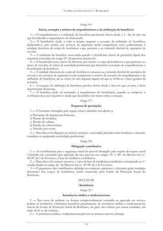COMPILAÇÃO LEGISLATIVA - BOMBEIROS




                                            Artigo 16.o
         Início, cessação e reinício do enquadramento e da atribuição de benefícios
   1 — O enquadramento e a atribuição de benefícios produzem efeitos desde o 1.o dia do mês em
que for deferido o requerimento do interessado.
   2 — O beneficiário pode, a todo o tempo, requerer a cessação da atribuição de benefícios,
declarando-o, por escrito, aos serviços da segurança social competentes, com conhecimento à
entidade detentora do corpo de bombeiros a que pertence e ao comando distrital de operações de
socorro.
   3 — A atribuição do benefício cessa ainda quando o beneficiário deixar de preencher algum dos
requisitos constantes do artigo 13.o do presente decreto-lei.
   4 — O beneficiário tem o dever de informar, por escrito, o corpo de bombeiros a que pertence, no
prazo de oito dias, do início de actividade profissional que determine a cessação do enquadramento e
da atribuição de benefícios.
   5 — A entidade detentora do corpo de bombeiros comunica ao comando distrital de operações de
socorro e aos serviços de segurança social competentes o motivo de cessação do enquadramento e da
atribuição de benefícios, até ao termo do mês seguinte àquele em que se verificou o facto gerador da
cessação.
   6 — A cessação da atribuição de benefícios produz efeitos desde a data em que ocorreu o facto
determinante da mesma.
   7 — O benefício pode ser retomado, a requerimento do beneficiário, quando se comprove a
verificação dos seus requisitos e desde que decorridos seis meses sobre a cessação.
                                            Artigo 17.o
                                     Esquema de prestações
  1 — O bombeiro abrangido pelo seguro social voluntário tem direito a:
  a) Prestações de doenças profissionais;
  b) Pensão de invalidez;
  c) Pensão de velhice;
  d) Pensão de sobrevivência;
  e) Subsídio por morte.
  2 — Para efeitos do disposto no número anterior, a actividade prestada como bombeiro voluntário
considera-se equiparada a actividade profissional.
                                            Artigo 18.o
                                     Obrigação contributiva
  1 — As contribuições para a segurança social do pessoal abrangido pelo regime do seguro social
voluntário são calculadas pela aplicação da taxa prevista nos artigos 39.o e 40.o do Decreto-Lei n.o
40/89, de 1 de Fevereiro, à base de incidência contributiva.
  2 — Para efeitos do número anterior, o valor da base de incidência contributiva corresponde ao 1.o
escalão fixado no artigo 36.o do Decreto-Lei n.o 40/89, de 1 de Fevereiro.
  3 — O pagamento das contribuições referidas nos números anteriores é efectuado pelas entidades
detentoras dos corpos de bombeiros, sendo ressarcidas pelo Fundo de Protecção Social do
Bombeiro.
                                           SECÇÃO III
                                           Assistência
                                            Artigo 19.o
                             Assistência médica e medicamentosa
   1 — Nos casos de acidente ou doença comprovadamente contraída ou agravada em serviço,
podem os bombeiros voluntários beneficiar gratuitamente de assistência médica e medicamentosa,
através do Fundo de Protecção Social do Bombeiro, na parte não coberta por outras entidades, em
razão da lei ou de contrato.
   2 — A assistência médica e medicamentosa prevista no número anterior abrange:


                                                78
 