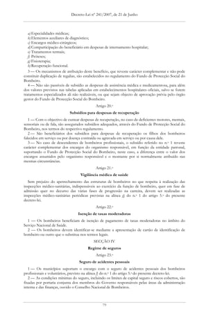 Decreto-Lei nº 241/2007, de 21 de Junho



   a) Especialidades médicas;
   b) Elementos auxiliares de diagnóstico;
   c) Encargos médico-cirúrgicos;
   d) Comparticipação do beneficiário em despesas de internamento hospitalar;
   e) Tratamentos termais;
   f) Próteses;
   g) Fisioterapia;
   h) Recuperação funcional.
   3 — Os mecanismos de atribuição deste benefício, que reveste carácter complementar e não pode
constituir duplicação de regalias, são estabelecidos no regulamento do Fundo de Protecção Social do
Bombeiro.
   4 — Não são passíveis de subsídio as despesas de assistência médica e medicamentosa, para além
dos valores previstos nas tabelas aplicadas em estabelecimentos hospitalares oficiais, salvo se forem
tratamentos especializados ali não realizáveis, ou que sejam objecto de aprovação prévia pelo órgão
gestor do Fundo de Protecção Social do Bombeiro.
                                             Artigo 20.o
                            Subsídios para despesas de recuperação
   1 — Com o objectivo de custear despesas de recuperação, no caso de deficientes motores, mentais,
sensoriais ou de fala, são assegurados subsídios adequados, através do Fundo de Protecção Social do
Bombeiro, nos termos do respectivo regulamento.
   2 — São beneficiários dos subsídios para despesas de recuperação os filhos dos bombeiros
falecidos em serviço ou por doença contraída ou agravada em serviço ou por causa dele.
   3 — No caso de descendentes de bombeiros profissionais, o subsídio referido no n.o 1 reveste
carácter complementar dos encargos do organismo responsável, em função da entidade patronal,
suportando o Fundo de Protecção Social do Bombeiro, neste caso, a diferença entre o valor dos
encargos assumidos pelo organismo responsável e o montante por si normalmente atribuído nas
mesmas circunstâncias.
                                             Artigo 21.o
                                   Vigilância médica de saúde
   Sem prejuízo do apetrechamento das estruturas de bombeiros no que respeita à realização das
inspecções médico-sanitárias, indispensáveis ao exercício da função de bombeiro, quer em fase de
admissão quer no decurso das várias fases de progressão na carreira, devem ser realizadas as
inspecções médico-sanitárias periódicas previstas na alínea g) do n.o 1 do artigo 5.o do presente
decreto-lei.
                                             Artigo 22.o
                                  Isenção de taxas moderadoras
  1 — Os bombeiros beneficiam de isenção de pagamento de taxas moderadoras no âmbito do
Serviço Nacional de Saúde.
  2 — Os bombeiros devem identificar-se mediante a apresentação de cartão de identificação de
bombeiro ou outro que o substitua nos termos legais.
                                           SECÇÃO IV
                                        Regime de seguros
                                             Artigo 23.o
                                  Seguro de acidentes pessoais
   1 — Os municípios suportam o encargo com o seguro de acidentes pessoais dos bombeiros
profissionais e voluntários, previsto na alínea f) do n.o 1 do artigo 5.o do presente decreto-lei.
   2 — As condições mínimas do seguro, incluindo os limites de capital seguro e riscos cobertos, são
fixadas por portaria conjunta dos membros do Governo responsáveis pelas áreas da administração
interna e das finanças, ouvido o Conselho Nacional de Bombeiros.



                                                 79
 