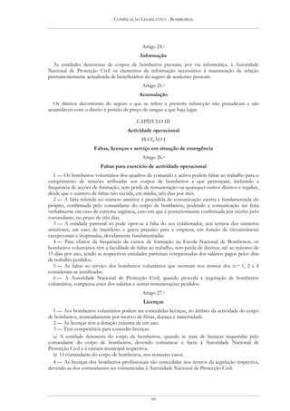COMPILAÇÃO LEGISLATIVA - BOMBEIROS




                                            Artigo 24.o
                                           Informação
  As entidades detentoras de corpos de bombeiros prestam, por via informática, à Autoridade
Nacional de Protecção Civil os elementos de informação necessários à manutenção de relação
permanentemente actualizada de beneficiários do seguro de acidentes pessoais.
                                            Artigo 25.o
                                           Acumulação
  Os direitos decorrentes do seguro a que se refere a presente subsecção não prejudicam e são
acumuláveis com o direito à pensão de preço de sangue a que haja lugar.

                                          CAPÍTULO III
                                     Actividade operacional
                                            SECÇÃO I
                     Faltas, licenças e serviço em situação de emergência
                                            Artigo 26.o
                        Faltas para exercício de actividade operacional
   1 — Os bombeiros voluntários dos quadros de comando e activo podem faltar ao trabalho para o
cumprimento de missões atribuídas aos corpos de bombeiros a que pertençam, incluindo a
frequência de acções de formação, sem perda de remuneração ou quaisquer outros direitos e regalias,
desde que o número de faltas não exceda, em média, três dias por mês.
   2 — A falta referida no número anterior é precedida de comunicação escrita e fundamentada do
próprio, confirmada pelo comandante do corpo de bombeiros, podendo a comunicação ser feita
verbalmente em caso de extrema urgência, caso em que é posteriormente confirmada por escrito pelo
comandante, no prazo de três dias.
   3 — A entidade patronal só pode opor-se à falta do seu colaborador, nos termos dos números
anteriores, em caso de manifesto e grave prejuízo para a empresa, em função de circunstâncias
excepcionais e inopinadas, devidamente fundamentadas.
   4 — Para efeitos da frequência de cursos de formação na Escola Nacional de Bombeiros, os
bombeiros voluntários têm a faculdade de faltar ao trabalho, sem perda de direitos, até ao máximo de
15 dias por ano, sendo as respectivas entidades patronais compensadas dos salários pagos pelos dias
de trabalho perdidos.
   5 — As faltas ao serviço dos bombeiros voluntários que ocorram nos termos dos n.os 1, 2 e 4
consideram-se justificadas.
   6 — A Autoridade Nacional de Protecção Civil, quando proceda à requisição de bombeiros
voluntários, compensa estes dos salários e outras remunerações perdidos.
                                            Artigo 27.o
                                             Licenças
  1 — Aos bombeiros voluntários podem ser concedidas licenças, no âmbito da actividade do corpo
de bombeiros, nomeadamente por motivo de férias, doença e maternidade.
  2 — As licenças têm a duração máxima de um ano.
  3 — Tem competência para conceder licenças:
  a) A entidade detentora do corpo de bombeiros, quando se trate de licenças requeridas pelo
comandante do corpo de bombeiros, devendo comunicar o facto à Autoridade Nacional de
Protecção Civil e à câmara municipal respectiva;
  b) O comandante do corpo de bombeiros, nos restantes casos.
  4 — As licenças dos bombeiros profissionais são concedidas nos termos da legislação respectiva,
devendo as dos comandantes ser comunicadas à Autoridade Nacional de Protecção Civil.




                                                80
 