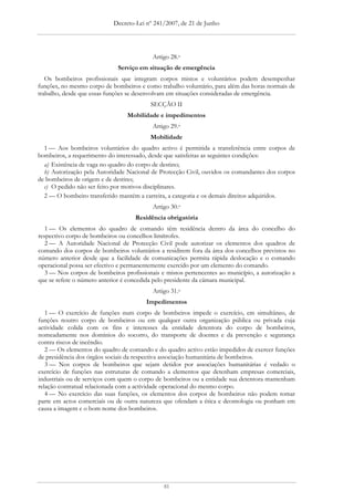 Decreto-Lei nº 241/2007, de 21 de Junho




                                          Artigo 28.o
                             Serviço em situação de emergência
   Os bombeiros profissionais que integram corpos mistos e voluntários podem desempenhar
funções, no mesmo corpo de bombeiros e como trabalho voluntário, para além das horas normais de
trabalho, desde que essas funções se desenvolvam em situações consideradas de emergência.
                                          SECÇÃO II
                                 Mobilidade e impedimentos
                                          Artigo 29.o
                                          Mobilidade
  1 — Aos bombeiros voluntários do quadro activo é permitida a transferência entre corpos de
bombeiros, a requerimento do interessado, desde que satisfeitas as seguintes condições:
  a) Existência de vaga no quadro do corpo de destino;
  b) Autorização pela Autoridade Nacional de Protecção Civil, ouvidos os comandantes dos corpos
de bombeiros de origem e de destino;
  c) O pedido não ser feito por motivos disciplinares.
  2 — O bombeiro transferido mantém a carreira, a categoria e os demais direitos adquiridos.
                                          Artigo 30.o
                                    Residência obrigatória
   1 — Os elementos do quadro de comando têm residência dentro da área do concelho do
respectivo corpo de bombeiros ou concelhos limítrofes.
   2 — A Autoridade Nacional de Protecção Civil pode autorizar os elementos dos quadros de
comando dos corpos de bombeiros voluntários a residirem fora da área dos concelhos previstos no
número anterior desde que a facilidade de comunicações permita rápida deslocação e o comando
operacional possa ser efectivo e permanentemente exercido por um elemento do comando.
   3 — Nos corpos de bombeiros profissionais e mistos pertencentes ao município, a autorização a
que se refere o número anterior é concedida pelo presidente da câmara municipal.
                                          Artigo 31.o
                                        Impedimentos
   1 — O exercício de funções num corpo de bombeiros impede o exercício, em simultâneo, de
funções noutro corpo de bombeiros ou em qualquer outra organização pública ou privada cuja
actividade colida com os fins e interesses da entidade detentora do corpo de bombeiros,
nomeadamente nos domínios do socorro, do transporte de doentes e da prevenção e segurança
contra riscos de incêndio.
   2 — Os elementos do quadro de comando e do quadro activo estão impedidos de exercer funções
de presidência dos órgãos sociais da respectiva associação humanitária de bombeiros.
   3 — Nos corpos de bombeiros que sejam detidos por associações humanitárias é vedado o
exercício de funções nas estruturas de comando a elementos que detenham empresas comerciais,
industriais ou de serviços com quem o corpo de bombeiros ou a entidade sua detentora mantenham
relação contratual relacionada com a actividade operacional do mesmo corpo.
   4 — No exercício das suas funções, os elementos dos corpos de bombeiros não podem tomar
parte em actos comerciais ou de outra natureza que ofendam a ética e deontologia ou ponham em
causa a imagem e o bom nome dos bombeiros.




                                              81
 