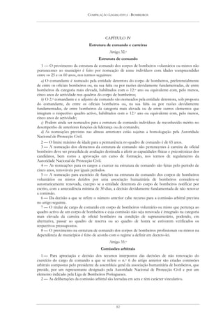 COMPILAÇÃO LEGISLATIVA - BOMBEIROS




                                           CAPÍTULO IV
                                Estrutura de comando e carreiras
                                             Artigo 32.o
                                      Estrutura de comando
   1 — O provimento da estrutura de comando dos corpos de bombeiros voluntários ou mistos não
pertencentes ao município é feito por nomeação de entre indivíduos com idades compreendidas
entre os 25 e os 60 anos, nos termos seguintes:
   a) O comandante é nomeado pela entidade detentora do corpo de bombeiros, preferencialmente
de entre os oficiais bombeiros ou, na sua falta ou por razões devidamente fundamentadas, de entre
bombeiros da categoria mais elevada, habilitados com o 12.o ano ou equivalente com, pelo menos,
cinco anos de actividade nos quadros do corpo de bombeiros;
   b) O 2.o comandante e o adjunto de comando são nomeados pela entidade detentora, sob proposta
do comandante, de entre os oficiais bombeiros ou, na sua falta ou por razões devidamente
fundamentadas, de entre bombeiros da categoria mais elevada ou de entre outros elementos que
integram o respectivo quadro activo, habilitados com o 12.o ano ou equivalente com, pelo menos,
cinco anos de actividade;
   c) Podem ainda ser nomeados para a estrutura de comando indivíduos de reconhecido mérito no
desempenho de anteriores funções de liderança ou de comando;
   d) As nomeações previstas nas alíneas anteriores estão sujeitas a homologação pela Autoridade
Nacional de Protecção Civil.
   2 — O limite máximo de idade para a permanência no quadro de comando é de 65 anos.
   3 — A nomeação dos elementos da estrutura de comando não pertencentes à carreira de oficial
bombeiro deve ser precedida de avaliação destinada a aferir as capacidades físicas e psicotécnicas dos
candidatos, bem como a aprovação em curso de formação, nos termos de regulamento da
Autoridade Nacional de Protecção Civil.
   4 — As nomeações para os cargos a exercer na estrutura de comando são feitas pelo período de
cinco anos, renováveis por iguais períodos.
   5 — A nomeação para exercício de funções na estrutura de comando dos corpos de bombeiros
voluntários ou mistos detidos por uma associação humanitária de bombeiros considera-se
automaticamente renovada, excepto se a entidade detentora do corpo de bombeiros notificar por
escrito, com a antecedência mínima de 30 dias, a decisão devidamente fundamentada de não renovar
a comissão.
   6 — Da decisão a que se refere o número anterior cabe recurso para a comissão arbitral prevista
no artigo seguinte.
   7 — O titular de cargo de comando em corpo de bombeiros voluntário ou misto que pertença ao
quadro activo de um corpo de bombeiros e cuja comissão não seja renovada é integrado na categoria
mais elevada da carreira de oficial bombeiro na condição de supranumerário, podendo, em
alternativa, passar ao quadro de reserva ou ao quadro de honra se estiverem verificados os
respectivos pressupostos.
   8 — O provimento na estrutura de comando dos corpos de bombeiros profissionais ou mistos na
dependência de municípios é feito de acordo com o regime a definir em decreto-lei.
                                             Artigo 33.o
                                        Comissões arbitrais
   1 — Para apreciação e decisão dos recursos interpostos das decisões de não renovação do
exercício do cargo de comando a que se refere o n.o 6 do artigo anterior são criadas comissões
arbitrais compostas pelo presidente da assembleia geral da associação humanitária de bombeiros, que
preside, por um representante designado pela Autoridade Nacional de Protecção Civil e por um
elemento indicado pela Liga de Bombeiros Portugueses.
   2 — As deliberações da comissão arbitral são lavradas em acta e têm carácter vinculativo.




                                                 82
 