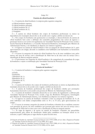 Decreto-Lei nº 241/2007, de 21 de Junho




                                                     Artigo 34.o
                                        Carreira de oficial bombeiro 26
   1 — A carreira de oficial bombeiro é composta pelas seguintes categorias:
   a) Oficial bombeiro superior;
   b) Oficial bombeiro principal;
   c) Oficial bombeiro de 1.a;
   d) Oficial bombeiro de 2.a;
   e) Estagiário.
   2 — A carreira de oficial bombeiro dos corpos de bombeiros profissionais ou mistos na
dependência dos municípios desenvolve-se de acordo com o regime a definir em decreto-lei.
   3 — Nos corpos de bombeiros não pertencentes ao município, o desenvolvimento da carreira de
oficial bombeiro bem como a definição dos conteúdos programáticos dos cursos de ingresso e
promoção fazem-se nos termos de regulamento da Autoridade Nacional de Protecção Civil, ouvida a
Escola Nacional de Bombeiros e o Conselho Nacional de Bombeiros, homologado pelo Ministro da
Administração Interna, e em obediência ao disposto nos números seguintes.
   4 — O ingresso na carreira de oficial bombeiro é feito na categoria de oficial bombeiro de 2.a, após
aproveitamento em estágio, devendo os candidatos estar habilitados com bacharelato ou licenciatura
adequados.
   5 — O acesso às categorias da carreira de oficial bombeiro faz-se de entre candidatos com, pelos
menos, três anos de serviço, com a classificação de Muito bom ou de cinco anos de serviço com a
classificação de Bom na categoria anterior.
   6 — O provimento nas categorias de oficial bombeiro é da competência do comandante do corpo
de bombeiros e sujeito a confirmação pela Autoridade Nacional de Protecção Civil.
                                                     Artigo 35.o
                                             Carreira de bombeiro 27
   1 — A carreira de bombeiro é composta pelas seguintes categorias:
   a) Chefe;
   b) Subchefe;
   c) Bombeiro de 1.a;
   d) Bombeiro de 2.a;
   e) Bombeiro de 3.a;
   f) Estagiário.
   2 — A carreira de bombeiro dos corpos de bombeiros profissionais ou mistos na dependência dos
municípios desenvolve-se de acordo com o regime a definir em decreto-lei.
   3 — A carreira de bombeiro profissional dos corpos de bombeiros detidos por associações
humanitárias desenvolve-se de acordo com portaria do Ministro da Administração Interna.
   4 — A carreira de bombeiro voluntário desenvolve-se nos termos de regulamento a elaborar pela
Autoridade Nacional de Protecção Civil, ouvida a Liga dos Bombeiros Portugueses, homologado
pelo Ministro da Administração Interna, e em obediência ao disposto nos números seguintes.
   5 — O ingresso na carreira de bombeiro voluntário é feito na categoria de bombeiro de 3.a, de
entre indivíduos com idades compreendidas entre os 18 e os 35 anos, após aproveitamento em
estágio.
   6 — O acesso às restantes categorias da carreira de bombeiro voluntário faz-se mediante concurso
com prestação de provas, de entre candidatos que possuam pelo menos três anos de serviço com a
classificação de Muito bom ou cinco anos com a classificação de Bom na categoria anterior.
   7 — As vagas de ingresso e de acesso na carreira de bombeiro voluntário são preenchidas
respectivamente pela ordem de classificação obtida pelos candidatos na formação inicial ou no
concurso, a qual é válida para as vagas abertas no prazo de dois anos.


26 Despacho do Presidente da Autoridade Nacional de Protecção Civil nº 9915/2008, de 4 de Abril, e Despacho do Presidente
   da Autoridade Nacional de Protecção Civil nº 21722/2008, 20 de Agosto
27 Despacho do Presidente da Autoridade Nacional de Protecção Civil nº 9915/2008, de 4 de Abril, e Despacho do Presidente
   da Autoridade Nacional de Protecção Civil nº 21722/2008, de 20 de Agosto


                                                           83
 