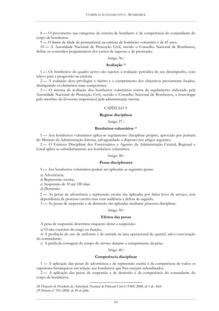 COMPILAÇÃO LEGISLATIVA - BOMBEIROS




  8 — O provimento nas categorias da carreira de bombeiro é da competência do comandante do
corpo de bombeiros.
  9 — O limite de idade de permanência na carreira de bombeiro voluntário é de 65 anos.
  10 — A Autoridade Nacional de Protecção Civil, ouvido o Conselho Nacional de Bombeiros,
define os conteúdos programáticos dos cursos de ingresso e de promoção.
                                                      Artigo 36.o
                                                    Avaliação 28
   1 — Os bombeiros do quadro activo são sujeitos a avaliação periódica do seu desempenho, com
relevo para a progressão na carreira.
   2 — A avaliação deve privilegiar o mérito e o cumprimento dos objectivos previamente fixados,
distinguindo os elementos mais competentes.
   3 — O sistema de avaliação dos bombeiros voluntários consta de regulamento elaborado pela
Autoridade Nacional de Protecção Civil, ouvido o Conselho Nacional de Bombeiros, a homologar
pelo membro do Governo responsável pela administração interna.

                                                   CAPÍTULO V
                                                Regime disciplinar
                                                      Artigo 37.o
                                            Bombeiros voluntários 29
  1 — Aos bombeiros voluntários aplica-se regulamento disciplinar próprio, aprovado por portaria
do Ministro da Administração Interna, salvaguardado o disposto nos artigos seguintes.
  2 — O Estatuto Disciplinar dos Funcionários e Agentes da Administração Central, Regional e
Local aplica-se subsidiariamente aos bombeiros voluntários.
                                                      Artigo 38.o
                                               Penas disciplinares
  1 — Aos bombeiros voluntários podem ser aplicadas as seguintes penas:
  a) Advertência;
  b) Repreensão escrita;
  c) Suspensão de 10 até 180 dias;
  d) Demissão.
  2 — As penas de advertência e repreensão escrita são aplicadas por faltas leves de serviço, sem
  dependência de processo escrito mas com audiência e defesa do arguido.
  3 — As penas de suspensão e de demissão são aplicadas mediante processo disciplinar.
                                                      Artigo 39.o
                                                 Efeitos das penas
  A pena de suspensão determina enquanto durar a suspensão:
  a) O não exercício do cargo ou função;
  b) A proibição do uso de uniforme e de entrada na área operacional do quartel, salvo convocação
do comandante;
  c) A perda da contagem do tempo de serviço durante o cumprimento da pena.
                                                      Artigo 40.o
                                            Competência disciplinar
  1 — A aplicação das penas de advertência e de repreensão escrita é da competência de todos os
superiores hierárquicos em relação aos bombeiros que lhes estejam subordinados.
  2 — A aplicação das penas de suspensão e de demissão é da competência do comandante do
corpo de bombeiros.

28 Despacho do Presidente da Autoridade Nacional de Protecção Civil nº 9368/2008, de 1 de Abril
29 Portaria nº 703/2008, de 30 de Julho


                                                           84
 