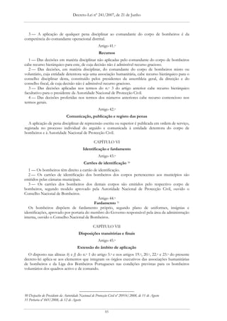 Decreto-Lei nº 241/2007, de 21 de Junho



  3 — A aplicação de qualquer pena disciplinar ao comandante do corpo de bombeiros é da
competência do comandante operacional distrital.
                                                     Artigo 41.o
                                                      Recursos
   1 — Das decisões em matéria disciplinar não aplicadas pelo comandante do corpo de bombeiros
cabe recurso hierárquico para este, de cuja decisão não é admissível recurso gracioso.
   2 — Das decisões, em matéria disciplinar, do comandante do corpo de bombeiros misto ou
voluntário, cuja entidade detentora seja uma associação humanitária, cabe recurso hierárquico para o
conselho disciplinar desta, constituído pelos presidentes da assembleia geral, da direcção e do
conselho fiscal, de cuja decisão não é admissível recurso gracioso.
   3 — Das decisões aplicadas nos termos do n.o 3 do artigo anterior cabe recurso hierárquico
facultativo para o presidente da Autoridade Nacional de Protecção Civil.
   4 — Das decisões proferidas nos termos dos números anteriores cabe recurso contencioso nos
termos gerais.
                                                     Artigo 42.o
                              Comunicação, publicação e registo das penas
  A aplicação de pena disciplinar de repreensão escrita ou superior é publicada em ordem de serviço,
registada no processo individual do arguido e comunicada à entidade detentora do corpo de
bombeiros e à Autoridade Nacional de Protecção Civil.

                                                  CAPÍTULO VI
                                          Identificação e fardamento
                                                     Artigo 43.o
                                           Cartões de identificação 30
   1 — Os bombeiros têm direito a cartão de identificação.
   2 — Os cartões de identificação dos bombeiros dos corpos pertencentes aos municípios são
emitidos pelas câmaras municipais.
   3 — Os cartões dos bombeiros dos demais corpos são emitidos pelo respectivo corpo de
bombeiros, segundo modelo aprovado pela Autoridade Nacional de Protecção Civil, ouvido o
Conselho Nacional de Bombeiros.
                                            Artigo 44.o
                                          Fardamento 31
   Os bombeiros dispõem de fardamento próprio, segundo plano de uniformes, insígnias e
identificações, aprovado por portaria do membro do Governo responsável pela área da administração
interna, ouvido o Conselho Nacional de Bombeiros.

                                                  CAPÍTULO VII
                                       Disposições transitórias e finais
                                                     Artigo 45.o
                                      Extensão do âmbito de aplicação
  O disposto nas alíneas b) e f) do n.o 1 do artigo 5.o e nos artigos 19.o, 20.o, 22.o e 23.o do presente
decreto-lei aplica-se aos elementos que integram os órgãos executivos das associações humanitárias
de bombeiros e da Liga dos Bombeiros Portugueses nas condições previstas para os bombeiros
voluntários dos quadros activo e de comando.




30 Despacho do Presidente da Autoridade Nacional de Protecção Civil nº 20916/2008, de 11 de Agosto
31 Portaria nº 845/2008, de 12 de Agosto


                                                          85
 