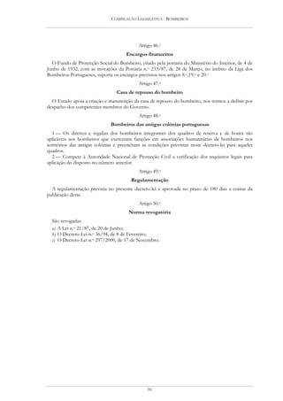 COMPILAÇÃO LEGISLATIVA - BOMBEIROS




                                           Artigo 46.o
                                     Encargos financeiros
  O Fundo de Protecção Social do Bombeiro, criado pela portaria do Ministério do Interior, de 4 de
Junho de 1932, com as inovações da Portaria n.o 233/87, de 28 de Março, no âmbito da Liga dos
Bombeiros Portugueses, suporta os encargos previstos nos artigos 8.o,19.o e 20.o
                                           Artigo 47.o
                                 Casa de repouso do bombeiro
  O Estado apoia a criação e manutenção da casa de repouso do bombeiro, nos termos a definir por
despacho dos competentes membros do Governo.
                                           Artigo 48.o
                              Bombeiros das antigas colónias portuguesas
   1 — Os direitos e regalias dos bombeiros integrantes dos quadros de reserva e de honra são
aplicáveis aos bombeiros que exerceram funções em associações humanitárias de bombeiros nos
territórios das antigas colónias e preencham as condições previstas neste decreto-lei para aqueles
quadros.
   2 — Compete à Autoridade Nacional de Protecção Civil a verificação dos requisitos legais para
aplicação do disposto no número anterior.
                                           Artigo 49.o
                                        Regulamentação
  A regulamentação prevista no presente decreto-lei é aprovada no prazo de 180 dias a contar da
publicação deste.
                                           Artigo 50.o
                                      Norma revogatória
  São revogadas:
  a) A Lei n.o 21/87, de 20 de Junho;
  b) O Decreto-Lei n.o 36/94, de 8 de Fevereiro;
  c) O Decreto-Lei n.o 297/2000, de 17 de Novembro.




                                               86
 