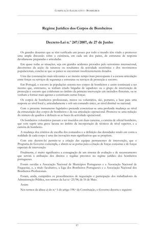 COMPILAÇÃO LEGISLATIVA - BOMBEIROS




                    Regime Jurídico dos Corpos de Bombeiros


                       Decreto-Lei n.o 247/2007, de 27 de Junho

  Os grandes desastres que se têm verificado um pouco por todo o mundo têm vindo a promover
uma ampla discussão sobre a existência, em cada um dos países, de estruturas de resposta
devidamente preparadas e articuladas.
  Em quase todas as situações, seja em grandes acidentes provados pelo terrorismo internacional,
decorrentes da acção da natureza ou resultantes da actividade económica e dos movimentos
populacionais, conclui-se que os países se encontram insuficientemente dotados.
  Uma das constatações mais relevantes e ao mesmo tempo mais preocupante é a escassa articulação
entre forças ou serviços de segurança e estruturas ou serviços de protecção e socorro.
  Em Portugal, o socorro às populações assenta nos corpos de bombeiros e assim continuará a ser
mesmo que, entretanto, se tenham criado brigadas de sapadores ou o grupo de intervenção de
protecção e socorro que colaboram no âmbito da primeira intervenção em incêndios florestais, ou se
venham a formar mais agentes e constituam outras forças.
   Os corpos de bombeiros profissionais, mistos ou voluntários, são, portanto, a base para uma
resposta ao nível local e, articuladamente e sob um comando único, ao nível distrital ou nacional.
  Com o presente instrumento legislativo pretende concretizar-se uma profunda mudança ao nível
da estruturação dos corpos de bombeiros e da sua articulação operacional. Promove-se uma redução
do número de quadros e definem-se as bases da actividade operacional.
  Os bombeiros voluntários passam a ser inseridos em duas carreiras, a carreira de oficial-bombeiro,
que vem suprir uma grave lacuna no âmbito da incorporação de técnicos de nível superior, e a
carreira de bombeiro.
   A mudança dos critérios de escolha dos comandos e a definição das densidades tendo em conta a
realidade de cada corpo é uma das inovações mais significativas que se propõem.
  Com este decreto-lei permite-se a criação das equipas permanentes de intervenção, que o
Programa do Governo contempla, e abrem-se as portas para a criação de forças conjuntas e de forças
especiais de intervenção.
  Finalmente, é muito significativa a consagração de um sistema de avaliação e de recenseamento
que servirá à atribuição dos direitos e regalias previstos no regime jurídico dos bombeiros
portugueses.
  Foram ouvidas a Associação Nacional de Municípios Portugueses e a Associação Nacional de
Freguesias, e, a título facultativo, a Liga dos Bombeiros Portugueses e a Associação Nacional dos
Bombeiros Profissionais.
  Foram, ainda, cumpridos os procedimentos de negociação e participação dos trabalhadores da
Administração Pública, nos termos da Lei n.o 23/98, de 16 de Maio.
  Assim:
  Nos termos da alínea a) do n.o 1 do artigo 198.o da Constituição, o Governo decreta o seguinte:




                                                 87
 