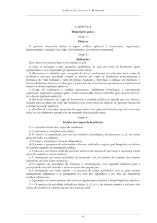 COMPILAÇÃO LEGISLATIVA - BOMBEIROS




                                            CAPÍTULO I
                                         Disposições gerais
                                               Artigo 1.o
                                               Objecto
  O presente decreto-lei define o regime jurídico aplicável à constituição, organização,
funcionamento e extinção dos corpos de bombeiros, no território continental.
                                               Artigo 2.o
                                              Definições
   Para efeitos do presente decreto-lei entende-se por:
   a) «Área de actuação» a área geográfica predefinida, na qual um corpo de bombeiros opera
regularmente e ou é responsável pela primeira intervenção;
   b) «Bombeiro» o indivíduo que, integrado de forma profissional ou voluntária num corpo de
bombeiros, tem por actividade cumprir as missões do corpo de bombeiros, nomeadamente a
protecção de vidas humanas e bens em perigo, mediante a prevenção e extinção de incêndios, o
socorro de feridos, doentes ou náufragos e a prestação de outros serviços previstos nos regulamentos
internos e demais legislação aplicável;
   c) «Corpo de bombeiros» a unidade operacional, oficialmente homologada e tecnicamente
organizada, preparada e equipada para o cabal exercício das missões atribuídas pelo presente decreto-
lei e demais legislação aplicável;
   d) «Entidade detentora de corpo de bombeiros» a entidade pública ou privada que cria, detém e
mantém em actividade um corpo de bombeiros com observância do disposto no presente decreto-lei
e demais legislação aplicável;
   e) «Unidade de comando» o princípio de organização dos corpos de bombeiros que determina que
todos os seus elementos actuam sob um comando hierarquizado único.
                                               Artigo 3.o
                                 Missão dos corpos de bombeiros
   1 — Constitui missão dos corpos de bombeiros:
   a) A prevenção e o combate a incêndios;
   b) O socorro às populações, em caso de incêndios, inundações, desabamentos e, de um modo
geral, em todos os acidentes;
   c) O socorro a náufragos e buscas subaquáticas;
   d) O socorro e transporte de acidentados e doentes, incluindo a urgência pré-hospitalar, no âmbito
do sistema integrado de emergência médica;
   e) A emissão, nos termos da lei, de pareceres técnicos em matéria de prevenção e segurança contra
riscos de incêndio e outros sinistros;
   f) A participação em outras actividades de protecção civil, no âmbito do exercício das funções
específicas que lhes forem cometidas;
   g) O exercício de actividades de formação e sensibilização, com especial incidência para a
prevenção do risco de incêndio e acidentes junto das populações;
   h) A participação em outras acções e o exercício de outras actividades, para as quais estejam
tecnicamente preparados e se enquadrem nos seus fins específicos e nos fins das respectivas
entidades detentoras;
   i) A prestação de outros serviços previstos nos regulamentos internos e demais legislação aplicável.
   2 — O exercício da actividade definida nas alíneas a), b), c) e e) do número anterior é exclusivo dos
corpos de bombeiros e demais agentes de protecção civil.




                                                  88
 