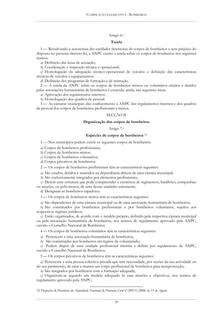 COMPILAÇÃO LEGISLATIVA - BOMBEIROS




                                                      Artigo 6.o
                                                       Tutela
   1 — Ressalvando a autonomia das entidades detentoras de corpos de bombeiros e sem prejuízo do
disposto no presente decreto-lei, a ANPC exerce a tutela sobre os corpos de bombeiros nos seguintes
termos:
   a) Definição das áreas de actuação;
   b) Coordenação e inspecção técnica e operacional;
   c) Homologação da adequação técnico-operacional de veículos e definição das características
técnicas de veículos e equipamentos;
   d) Definição dos programas de formação e de instrução.
   2 — A tutela da ANPC sobre os corpos de bombeiros mistos ou voluntários criados e detidos
pelas associações humanitárias de bombeiros é exercida, ainda, nas seguintes áreas:
   a) Aprovação dos regulamentos internos;
   b) Homologação dos quadros de pessoal.
   3 — As câmaras municipais dão conhecimento à ANPC dos regulamentos internos e dos quadros
de pessoal dos corpos de bombeiros profissionais e mistos.
                                                    SECÇÃO II
                                   Organização dos corpos de bombeiros
                                                      Artigo 7.o
                                     Espécies de corpos de bombeiros 32
   1 — Nos municípios podem existir os seguintes corpos de bombeiros:
   a) Corpos de bombeiros profissionais;
   b) Corpos de bombeiros mistos;
   c) Corpos de bombeiros voluntários;
   d) Corpos privativos de bombeiros.
   2 — Os corpos de bombeiros profissionais têm as características seguintes:
   a) São criados, detidos e mantidos na dependência directa de uma câmara municipal;
   b) São exclusivamente integrados por elementos profissionais;
   c) Detêm uma estrutura que pode compreender a existência de regimentos, batalhões, companhias
ou secções, ou pelo menos, de uma destas unidades estruturais;
   d) Designam-se bombeiros sapadores.
   3 — Os corpos de bombeiros mistos têm as características seguintes:
   a) São dependentes de uma câmara municipal ou de uma associação humanitária de bombeiros;
   b) São constituídos por bombeiros profissionais e por bombeiros voluntários, sujeitos aos
respectivos regimes jurídicos;
   c) Estão organizados, de acordo com o modelo próprio, definido pela respectiva câmara municipal
ou pela associação humanitária de bombeiros, nos termos de regulamento aprovado pela ANPC,
ouvido o Conselho Nacional de Bombeiros.
   4 — Os corpos de bombeiros voluntários têm as características seguintes:
   a) Pertencem a uma associação humanitária de bombeiros;
   b) São constituídos por bombeiros em regime de voluntariado;
   c) Podem dispor de uma unidade profissional mínima a definir por regulamento da ANPC,
ouvido o Conselho Nacional de Bombeiros.
   5 — Os corpos privativos de bombeiros têm as características seguintes:
   a) Pertencem a uma pessoa colectiva privada que tem necessidade, por razões da sua actividade ou
do seu património, de criar e manter um corpo profissional de bombeiros para autoprotecção;
   b) São integrados por bombeiros com a formação adequada;
   c) Organizam-se segundo um modelo adequado às suas missões e objectivos, nos termos de
regulamento aprovado pela ANPC;

32 Despacho do Presidente da Autoridade Nacional de Protecção Civil nº 20915/2008, de 11 de Agosto


                                                          90
 