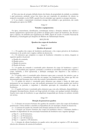 Decreto-Lei nº 247/2007, de 29 de Junho



   d) Têm uma área de actuação definida dentro dos limites da propriedade da entidade ou entidades
à qual pertencem, podendo actuar fora dessa área por requisição do presidente de câmara no
respectivo município, ou da ANPC, quando fora do município, que suporta os encargos inerentes;
   e) A sua criação e manutenção constituem encargo das entidades a que pertencem, não sendo
abrangidas por apoios da ANPC.
                                             Artigo 8.o
                                    Veículos e equipamentos
   Os tipos, características, classificações, normalização técnica e dotações mínimas de veículos e
demais equipamentos operacionais que podem ser detidos pelos corpos de bombeiros, dos diversos
tipos e espécies, são definidos por regulamento da ANPC, depois de ouvido o Conselho Nacional de
Bombeiros, e homologados por despacho do Ministro da Administração Interna.
                                           SECÇÃO III
                               Quadros dos corpos de bombeiros
                                             Artigo 9.o
                                       Quadros de pessoal
   1 — Os quadros dos corpos de bombeiros profissionais e dos corpos privativos de bombeiros
estruturam-se de acordo com o regime a definir em decreto-lei.
   2 — Os elementos que compõem os corpos de bombeiros voluntários ou mistos, integram os
seguintes quadros de pessoal:
   a) Quadro de comando;
   b) Quadro activo;
   c) Quadro de reserva;
   d) Quadro de honra.
   3 — O quadro de comando é constituído pelos elementos do corpo de bombeiros a quem é
conferida a autoridade para organizar, comandar e coordenar as actividades exercidas pelo respectivo
corpo, incluindo, a nível operacional, a definição estratégica dos objectivos e das missões a
desempenhar.
   4 — O quadro activo é constituído pelos elementos aptos para a execução das missões a que se
refere o artigo 3.o, normalmente integrados em equipas, em cumprimento das ordens que lhes são
determinadas pela hierarquia, bem como das normas e procedimentos estabelecidos.
   5 — O quadro de reserva é constituído pelos elementos que atinjam o limite de idade para
permanecer na sua categoria ou que, não podendo permanecer nos restantes quadros por motivos
profissionais ou pessoais, o requeiram e obtenham aprovação do comandante do corpo de
bombeiros.
   6 — O quadro de honra é constituído pelos elementos que, com zelo, dedicação, disponibilidade e
abnegação desempenharam, durante um longo período de tempo, sem qualquer punição disciplinar,
funções num corpo de bombeiros ou que adquiriram incapacidade por doença ou acidente ocorrido
em serviço.
                                            Artigo 10.o
                                Dotação de pessoal nos quadros
   1 — A dotação em recursos humanos dos quadros de comando e activo dos corpos de bombeiros
profissionais e mistos detidos e mantidos na dependência de um município é fixada em decreto-lei.
   2 — A estrutura do quadro de comando tema dotação máxima de cinco elementos.
   3 — A dotação em recursos humanos dos corpos de bombeiros mistos e voluntários detidos e
mantidos na dependência de uma associação humanitária de bombeiros tem a seguinte tipologia:
   a) Tipo 4 — até 60 elementos;
   b) Tipo 3 — até 90 elementos;
   c) Tipo 2 — até 120 elementos;
   d) Tipo 1 — superior a 120 elementos.
   4 — A dotação de oficiais bombeiros no quadro activo não pode ser superior a 25% da dotação
efectiva dos elementos de carreira de bombeiro.

                                                91
 