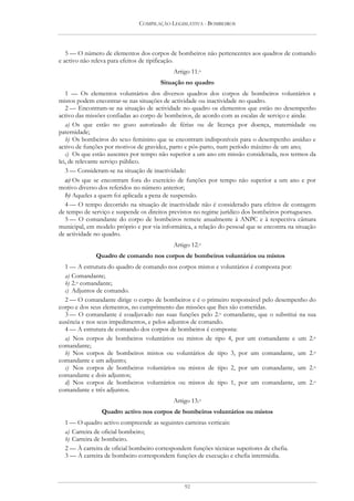 COMPILAÇÃO LEGISLATIVA - BOMBEIROS




   5 — O número de elementos dos corpos de bombeiros não pertencentes aos quadros de comando
e activo não releva para efeitos de tipificação.
                                            Artigo 11.o
                                       Situação no quadro
   1 — Os elementos voluntários dos diversos quadros dos corpos de bombeiros voluntários e
mistos podem encontrar-se nas situações de actividade ou inactividade no quadro.
   2 — Encontram-se na situação de actividade no quadro os elementos que estão no desempenho
activo das missões confiadas ao corpo de bombeiros, de acordo com as escalas de serviço e ainda:
   a) Os que estão no gozo autorizado de férias ou de licença por doença, maternidade ou
paternidade;
   b) Os bombeiros do sexo feminino que se encontram indisponíveis para o desempenho assíduo e
activo de funções por motivos de gravidez, parto e pós-parto, num período máximo de um ano;
   c) Os que estão ausentes por tempo não superior a um ano em missão considerada, nos termos da
lei, de relevante serviço público.
   3 — Consideram-se na situação de inactividade:
   a) Os que se encontram fora do exercício de funções por tempo não superior a um ano e por
motivo diverso dos referidos no número anterior;
   b) Aqueles a quem foi aplicada a pena de suspensão.
   4 — O tempo decorrido na situação de inactividade não é considerado para efeitos de contagem
de tempo de serviço e suspende os direitos previstos no regime jurídico dos bombeiros portugueses.
   5 — O comandante do corpo de bombeiros remete anualmente à ANPC e à respectiva câmara
municipal, em modelo próprio e por via informática, a relação do pessoal que se encontra na situação
de actividade no quadro.
                                            Artigo 12.o
              Quadro de comando nos corpos de bombeiros voluntários ou mistos
  1 — A estrutura do quadro de comando nos corpos mistos e voluntários é composta por:
  a) Comandante;
  b) 2.o comandante;
  c) Adjuntos de comando.
  2 — O comandante dirige o corpo de bombeiros e é o primeiro responsável pelo desempenho do
corpo e dos seus elementos, no cumprimento das missões que lhes são cometidas.
  3 — O comandante é coadjuvado nas suas funções pelo 2.o comandante, que o substitui na sua
ausência e nos seus impedimentos, e pelos adjuntos de comando.
  4 — A estrutura de comando dos corpos de bombeiros é composta:
  a) Nos corpos de bombeiros voluntários ou mistos de tipo 4, por um comandante e um 2.o
comandante;
  b) Nos corpos de bombeiros mistos ou voluntários de tipo 3, por um comandante, um 2.o
comandante e um adjunto;
  c) Nos corpos de bombeiros voluntários ou mistos de tipo 2, por um comandante, um 2.o
comandante e dois adjuntos;
  d) Nos corpos de bombeiros voluntários ou mistos de tipo 1, por um comandante, um 2.o
comandante e três adjuntos.
                                            Artigo 13.o
                Quadro activo nos corpos de bombeiros voluntários ou mistos
  1 — O quadro activo compreende as seguintes carreiras verticais:
  a) Carreira de oficial bombeiro;
  b) Carreira de bombeiro.
  2 — À carreira de oficial bombeiro correspondem funções técnicas superiores de chefia.
  3 — À carreira de bombeiro correspondem funções de execução e chefia intermédia.



                                                92
 