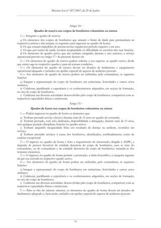 Decreto-Lei nº 247/2007, de 29 de Junho




                                             Artigo 14.o
              Quadro de reserva nos corpos de bombeiros voluntários ou mistos
   1 — Integram o quadro de reserva:
   a) Os elementos dos corpos de bombeiros que atinjam o limite de idade para permanência na
respectiva carreira e não reúnam os requisitos para ingressar no quadro de honra;
   b) Os que estejam impedidos de prestar serviço regular por período superior a um ano;
   c) Os que, por razões de saúde, revelem incapacidade ou dificuldade no exercício das suas funções;
   d) Os elementos do quadro activo que não tenham cumprido, durante o ano anterior, o serviço
operacional previsto no artigo 17.o do presente decreto-lei.
   2 — Os elementos do quadro de reserva podem solicitar o seu regresso ao quadro activo, desde
que exista vaga no respectivo quadro e para tal reúnam condições.
   3 — Os elementos do quadro de reserva devem ser dotados de fardamento e equipamento
operacional adequado e incluídos em apólice especial de seguros de acidentes pessoais.
   4 — Aos elementos do quadro de reserva podem ser atribuídas, pelo comandante, as seguintes
funções:
   a) Integrar a representação do corpo de bombeiros em cerimónias, festividades e outros actos
similares;
   b) Colaborar, partilhando a experiência e os conhecimentos adquiridos, em acções de formação,
no seio do corpo de bombeiros;
   c) Colaborar nas diversas actividades desenvolvidas pelo corpo de bombeiros, compatíveis com as
respectivas capacidades físicas e intelectuais.
                                             Artigo 15.o
           Quadro de honra nos corpos de bombeiros voluntários ou mistos
   1 — Podem ingressar no quadro de honra os elementos que:
   a) Tenham prestado serviço efectivo durante mais de 15 anos no quadro de comando;
   b) Tenham prestado, com zelo, dedicação, disponibilidade e abnegação, durante mais de 15 anos,
sem qualquer punição disciplinar, funções no quadro activo;
   c) Tenham adquirido incapacidade física em resultado de doença ou acidente, ocorridos em
serviço;
   d) Tenham prestado serviços à causa dos bombeiros, classificados, justificadamente, como de
carácter excepcional.
   2 — O ingresso no quadro de honra é feito a requerimento do interessado, dirigido à ANPC, e
depende de parecer favorável da entidade detentora do corpo de bombeiros, caso se trate do
comandante, ou do comandante e da entidade detentora do corpo de bombeiros, tratando-se dos
restantes elementos.
   3 — O ingresso no quadro de honra permite a promoção, a título honorífico, à categoria seguinte
da que era exercida no respectivo quadro activo.
   4 — Aos elementos do quadro de honra podem ser atribuídas, pelo comandante, as seguintes
funções:
   a) Integrar a representação do corpo de bombeiros em cerimónias, festividades e outros actos
similares;
   b) Colaborar, partilhando a experiência e os conhecimentos adquiridos, em acções de formação,
no seio do corpo de bombeiros;
   c) Colaborar nas diversas actividades desenvolvidas pelo corpo de bombeiros, compatíveis com as
respectivas capacidades físicas e intelectuais.
   5 — Para os fins do número anterior, os elementos do quadro de honra devem ser dotados de
fardamento adequado e, bem assim, incluídos em apólice especial de seguros de acidentes pessoais.




                                                 93
 