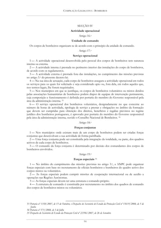 COMPILAÇÃO LEGISLATIVA - BOMBEIROS




                                                    SECÇÃO IV
                                             Actividade operacional
                                                     Artigo 16.o
                                              Unidade de comando
  Os corpos de bombeiros organizam-se de acordo com o princípio da unidade de comando.
                                                     Artigo 17.o
                                               Serviço operacional
   1 — A actividade operacional desenvolvida pelo pessoal dos corpos de bombeiros tem natureza
interna ou externa.
   2 — A actividade interna é prestada no perímetro interior das instalações do corpo de bombeiros,
de acordo com os regulamentos.
   3 — A actividade externa é prestada fora das instalações, no cumprimento das missões previstas
no artigo 3.o do presente decreto-lei.
   4 — Na sua área de actuação, cada corpo de bombeiros assegura a actividade operacional em todos
os serviços para os quais for solicitado e seja considerado apto ou, fora dela, em todos aqueles que,
nos termos legais, lhe forem requisitados.
   5 — Nos municípios em que se justifique, os corpos de bombeiros voluntários ou mistos detidos
pelas associações humanitárias de bombeiros podem dispor de equipas de intervenção permanente,
cuja composição e funcionamento é definida por portaria do membro do Governo responsável pela
área da administração interna. 33
   6 — O serviço operacional dos bombeiros voluntários, designadamente no que concerne ao
número de horas de actividade, tipologia de serviço a prestar e obrigações no âmbito da formação
que devem ser cumpridas para obtenção dos direitos, benefícios e regalias previstos no regime
jurídico dos bombeiros portugueses, é aprovado por portaria do membro do Governo responsável
pela área da administração interna, ouvido o Conselho Nacional de Bombeiros. 34
                                                     Artigo 18.o
                                                Forças conjuntas
  1 — Nos municípios onde existam mais de um corpo de bombeiros podem ser criadas forças
conjuntas que desenvolvam a sua actividade de forma partilhada.
  2 — Uma força conjunta pode ser constituída pela integração da totalidade, ou parte, dos quadros
activos de cada corpo de bombeiros.
  3 — O comando da força conjunta é determinado por decisão dos comandantes dos corpos de
bombeiros envolvidos.
                                                     Artigo 19.o
                                                Forças especiais 35
  1 — No âmbito do cumprimento das missões previstas no artigo 3.o, a ANPC pode organizar
forças especiais com base no recrutamento de oficiais bombeiros e bombeiros do quadro activo dos
corpos mistos ou voluntários.
  2 — As forças especiais podem cumprir missões de cooperação internacional ou de auxílio a
operações nas Regiões Autónomas.
  3 — As forças especiais devem ter uma estrutura e comando próprio.
  4 — A estrutura de comando é constituída por recrutamento no âmbito dos quadros de comando
dos corpos de bombeiros mistos ou voluntários.




33 Portaria nº 1358/2007, de 15 de Outubro, e Despacho do Secretário de Estado da Protecção Civil nº 15619/2008, de 5 de
   Junho
34 Portaria nº 571/2008, de 3 de Julho
35 Despacho do Secretário de Estado da Protecção Civil nº 22396/2007, de 26 de Setembro


                                                          94
 