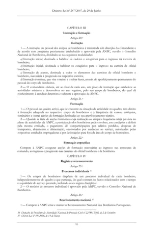 Decreto-Lei nº 247/2007, de 29 de Junho




                                                  CAPÍTULO III
                                              Instrução e formação
                                                     Artigo 20.o
                                                     Instrução
  1 — A instrução do pessoal dos corpos de bombeiros é ministrada sob direcção do comandante e
de acordo com programa previamente estabelecido e aprovado pela ANPC, ouvido o Conselho
Nacional de Bombeiros, dividindo-se nas seguintes modalidades:
  a) Instrução inicial, destinada a habilitar os cadetes e estagiários para o ingresso na carreira de
bombeiro;
  b) Instrução inicial, destinada a habilitar os estagiários para o ingresso na carreira de oficial
bombeiro;
  c) Instrução de acesso, destinada a todos os elementos das carreiras de oficial bombeiro e
bombeiro, necessária à progressão na respectiva carreira;
  d) Instrução contínua, que visa o treino e o saber fazer, através do aperfeiçoamento permanente do
pessoal do corpo de bombeiros.
  2 — O comandante elabora, até ao final de cada ano, um plano de instrução que estabelece as
actividades mínimas a desenvolver no ano seguinte, pelo seu corpo de bombeiros, do qual dá
conhecimento à entidade detentora e submete a aprovação da ANPC.
                                                     Artigo 21.o
                                                     Formação
   1 — O pessoal do quadro activo, que se encontre na situação de actividade no quadro, tem direito
à formação adequada no respectivo corpo de bombeiros e à frequência de cursos, colóquios,
seminários e outras acções de formação destinadas ao seu aperfeiçoamento técnico.
   2 — Quando se trate de acções formativas cuja realização ou simples frequência esteja prevista no
plano de actividades da ANPC, a participação dos bombeiros pode envolver, em condições a definir
pela mesma entidade, o pagamento de comparticipações por salários perdidos, despesas de
transportes, alojamento e alimentação, ocasionados por ausências ao serviço, autorizadas pelas
respectivas entidades empregadoras e por deslocações para fora da área do corpo de bombeiros.
                                                     Artigo 22.o
                                              Formação específica
  Compete à ANPC assegurar acções de formação necessárias ao ingresso nas estruturas de
comando, ao ingresso e progressão nas carreiras de oficial bombeiro e de bombeiro.
                                                  CAPÍTULO IV
                                           Registo e recenseamento
                                                     Artigo 23.o
                                            Processos individuais 36
   1 — Os corpos de bombeiros dispõem de um processo individual de cada bombeiro,
independentemente do quadro a que pertença, do qual constam os factos relacionados com o tempo
e a qualidade do serviço prestado, incluindo o seu registo disciplinar.
   2 — O modelo de processo individual é aprovado pela ANPC, ouvido o Conselho Nacional de
Bombeiros.
                                                     Artigo 24.o
                                          Recenseamento nacional 37
  1 — Compete à ANPC criar e manter o Recenseamento Nacional dos Bombeiros Portugueses.

36 Despacho do Presidente da Autoridade Nacional de Protecção Civil nº 22549/2008, de 2 de Setembro
37 Decreto-Lei nº 49/2008, de 14 de Março


                                                          95
 
