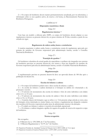 COMPILAÇÃO LEGISLATIVA - BOMBEIROS




   2 — Os corpos de bombeiros devem manter permanentemente actualizada, por via informática, a
informação sobre os seus quadros activo, de reserva e de honra, no Recenseamento Nacional dos
Bombeiros Portugueses.

                                                  CAPÍTULO V
                                       Disposições transitórias e finais
                                                     Artigo 25.o
                                           Regulamentos internos 38
  Com base em modelo a elaborar pela ANPC, os corpos de bombeiros devem adaptar os seus
regulamentos internos ao presente decreto-lei, no prazo máximo de 90 dias contados a partir da sua
entrada em vigor.
                                                     Artigo 26.o
                          Regulamento de ordem unida, honra e continências
  A matéria respeitante à ordem unida, honra e continências consta de regulamento aprovado por
portaria do membro do Governo responsável pela administração interna, ouvido o Conselho
Nacional de Bombeiros.
                                                     Artigo 27.o
                                            Transição de quadros 39
  Os bombeiros voluntários do actual quadro de especialistas e auxiliares são integrados nas carreiras
de bombeiros previstas no presente decreto-lei, nos termos a fixar por despacho do membro do
Governo responsável pela área da administração interna, ouvido o Conselho Nacional de Bombeiros.
                                                     Artigo 28.o
                                                Regulamentação
  A regulamentação prevista no presente decreto-lei deve ser aprovada dentro de 180 dias após a
publicação do decreto-lei.
                                                     Artigo 29.o
                                        Escolas de infantes e cadetes
  1 — Os corpos de bombeiros podem criar e deter escolas de infantes e cadetes.
  2 — As escolas de infantes e cadetes destinam-se à formação no âmbito do voluntariado e da
protecção e socorro.
  3 — O universo de recrutamento das escolas de infantes é feito de entre indivíduos com idades
entre os 6 e os 16 anos.
  4 — O universo de recrutamento das escolas de cadetes é feito de entre indivíduos com idades
entre os 16 e os 18 anos.
  5 — A matéria objecto da formação a que se refere o n.o 2 do presente artigo articula-se com a área
de formação cívica ministrada no ensino básico, nos termos a regulamentar por despacho conjunto
dos membros do Governo responsáveis pelas áreas da administração interna e da educação.
  6 — É vedado aos infantes e cadetes o exercício de actividade operacional.
  7 — Os infantes e cadetes integram a apólice de seguros do quadro de reserva do respectivo corpo
de bombeiros.
                                                     Artigo 30.o
                                               Norma revogatória
  São revogados:
  a) O Decreto-Lei n.o 295/2000, de 17 de Novembro;
  b) O Decreto Regulamentar n.o 41/97, de 7 de Outubro.

38 Despacho do Presidente da Autoridade Nacional de Protecção Civil nº 20915/2008, de 11 de Agosto
39 Despacho do Secretário de Estado da Protecção Civil n.o 22397/2007, de 26 de Setembro


                                                          96
 