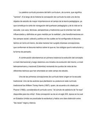 La palabra currículo proviene del latín currículum, de currere, que significa
"carrera". A lo largo de la historia la concepción de currículo ha sido uno de los
objetos de estudio de mayor importancia en el campo de la teoría pedagógica, ya
que constituye la carta de navegación del quehacer pedagógico y de la vida en la
escuela. Los usos, técnicas, perspectivas y tradiciones que lo orientan han sido
influenciados y definidos en gran medida por la realidad y las transformaciones en
los campos social, cultural y político en los cuales se ha configurado el discurso
teórico en torno al mismo, de esta manera han surgido diversas concepciones,
que conforman el discurso teórico sobre lo que es, los códigos que lo estructuran y
la forma de pensarlo.
A continuación abordaremos en primera instancia la evolución del concepto
a nivel internacional y luego daremos una mirada a la evolución del mismo, a nivel
latinoamericano y nacional (Colombia) revisando los puntos de vista de los
diferentes teóricos que han ahondado en este campo de estudio.
Una de las primeras concepciones de currículo tiene origen en la escuela
tradicional. Uno de los autores que plantearon su postura en este currículo
tradicional fue William Torrey Harris (1897), quien, de acuerdo a lo citado por
Posner (1992), consideraba el currículo como: “el cúmulo de sabiduría de “la raza”
disponible para los niños”. Esta concepción se da en el siglo XIX, época en la cual
en Estados Unidos se practicaba la esclavitud y había una clara distinción entre
“las razas” negra y blanca.
 