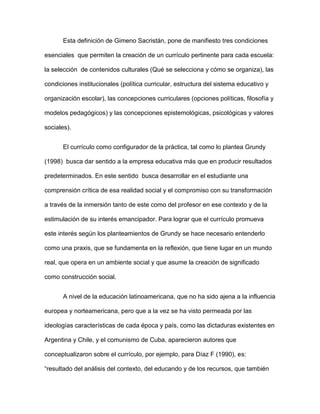 Esta definición de Gimeno Sacristán, pone de manifiesto tres condiciones
esenciales que permiten la creación de un currículo pertinente para cada escuela:
la selección de contenidos culturales (Qué se selecciona y cómo se organiza), las
condiciones institucionales (política curricular, estructura del sistema educativo y
organización escolar), las concepciones curriculares (opciones políticas, filosofía y
modelos pedagógicos) y las concepciones epistemológicas, psicológicas y valores
sociales).
El currículo como configurador de la práctica, tal como lo plantea Grundy
(1998) busca dar sentido a la empresa educativa más que en producir resultados
predeterminados. En este sentido busca desarrollar en el estudiante una
comprensión crítica de esa realidad social y el compromiso con su transformación
a través de la inmersión tanto de este como del profesor en ese contexto y de la
estimulación de su interés emancipador. Para lograr que el currículo promueva
este interés según los planteamientos de Grundy se hace necesario entenderlo
como una praxis, que se fundamenta en la reflexión, que tiene lugar en un mundo
real, que opera en un ambiente social y que asume la creación de significado
como construcción social.
A nivel de la educación latinoamericana, que no ha sido ajena a la influencia
europea y norteamericana, pero que a la vez se ha visto permeada por las
ideologías características de cada época y país, como las dictaduras existentes en
Argentina y Chile, y el comunismo de Cuba, aparecieron autores que
conceptualizaron sobre el currículo, por ejemplo, para Díaz F (1990), es:
“resultado del análisis del contexto, del educando y de los recursos, que también
 