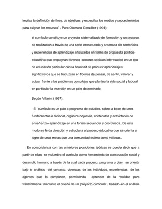 implica la definición de fines, de objetivos y especifica los medios y procedimientos
para asignar los recursos” . Para Otamara González (1994):
el currículo constituye un proyecto sistematizado de formación y un proceso
de realización a través de una serie estructurada y ordenada de contenidos
y experiencias de aprendizaje articulados en forma de propuesta político-
educativa que propugnan diversos sectores sociales interesados en un tipo
de educación particular con la finalidad de producir aprendizajes
significativos que se traduzcan en formas de pensar, de sentir, valorar y
actuar frente a los problemas complejos que plantea la vida social y laboral
en particular la inserción en un país determinado.
Según Villarini (1997):
El currículo es un plan o programa de estudios, sobre la base de unos
fundamentos o racional, organiza objetivos, contenidos y actividades de
enseñanza- aprendizaje en una forma secuencial y coordinada. De este
modo se le da dirección y estructura al proceso educativo que se orienta al
logro de unas metas que una comunidad estima como valiosas.
En concordancia con las anteriores posiciones teóricas se puede decir que a
partir de ellas se vislumbra el currículo como herramienta de construcción social y
desarrollo humano a través de la cual cada proceso, programa o plan se orienta
bajo el análisis del contexto, vivencias de los individuos, experiencias de los
agentes que lo componen, permitiendo aprender de la realidad para
transformarla, mediante el diseño de un proyecto curricular , basado en el análisis
 