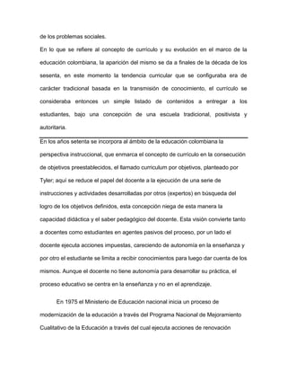de los problemas sociales.
En lo que se refiere al concepto de currículo y su evolución en el marco de la
educación colombiana, la aparición del mismo se da a finales de la década de los
sesenta, en este momento la tendencia curricular que se configuraba era de
carácter tradicional basada en la transmisión de conocimiento, el currículo se
consideraba entonces un simple listado de contenidos a entregar a los
estudiantes, bajo una concepción de una escuela tradicional, positivista y
autoritaria.
En los años setenta se incorpora al ámbito de la educación colombiana la
perspectiva instruccional, que enmarca el concepto de currículo en la consecución
de objetivos preestablecidos, el llamado curriculum por objetivos, planteado por
Tyler; aquí se reduce el papel del docente a la ejecución de una serie de
instrucciones y actividades desarrolladas por otros (expertos) en búsqueda del
logro de los objetivos definidos, esta concepción niega de esta manera la
capacidad didáctica y el saber pedagógico del docente. Esta visión convierte tanto
a docentes como estudiantes en agentes pasivos del proceso, por un lado el
docente ejecuta acciones impuestas, careciendo de autonomía en la enseñanza y
por otro el estudiante se limita a recibir conocimientos para luego dar cuenta de los
mismos. Aunque el docente no tiene autonomía para desarrollar su práctica, el
proceso educativo se centra en la enseñanza y no en el aprendizaje.
En 1975 el Ministerio de Educación nacional inicia un proceso de
modernización de la educación a través del Programa Nacional de Mejoramiento
Cualitativo de la Educación a través del cual ejecuta acciones de renovación
 
