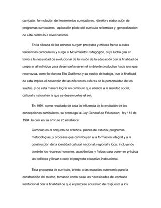 curricular: formulación de lineamientos curriculares, diseño y elaboración de
programas curriculares, aplicación piloto del currículo reformado y generalización
de este currículo a nivel nacional.
En la década de los ochenta surgen protestas y criticas frente a estas
tendencias curriculares y surge el Movimiento Pedagógico, cuya lucha gira en
torno a la necesidad de evolucionar de la visión de la educación con la finalidad de
preparar al individuo para desempeñarse en el ambiente productivo hacia una que
reconozca, como lo plantea Elio Gutiérrez y su equipo de trabajo, que la finalidad
de esta implica el desarrollo de las diferentes esferas de la personalidad de los
sujetos, y de esta manera lograr un currículo que atienda a la realidad social,
cultural y natural en la que se desenvuelve el ser.
En 1994, como resultado de toda la influencia de la evolución de las
concepciones curriculares, se promulga la Ley General de Educación, ley 115 de
1994, la cual en su artículo 76 establece:
Currículo es el conjunto de criterios, planes de estudio, programas,
metodologías, y procesos que contribuyen a la formación integral y a la
construcción de la identidad cultural nacional, regional y local, incluyendo
también los recursos humanos, académicos y físicos para poner en práctica
las políticas y llevar a cabo el proyecto educativo institucional.
Esta propuesta de currículo, brinda a las escuelas autonomía para la
construcción del mismo, tomando como base las necesidades del contexto
institucional con la finalidad de que el proceso educativo de respuesta a los
 