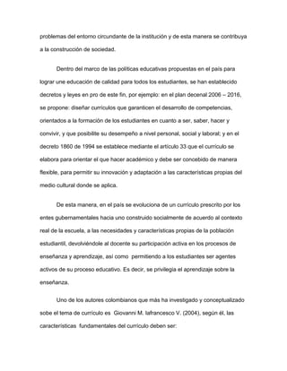 problemas del entorno circundante de la institución y de esta manera se contribuya
a la construcción de sociedad.
Dentro del marco de las políticas educativas propuestas en el país para
lograr une educación de calidad para todos los estudiantes, se han establecido
decretos y leyes en pro de este fin, por ejemplo: en el plan decenal 2006 – 2016,
se propone: diseñar currículos que garanticen el desarrollo de competencias,
orientados a la formación de los estudiantes en cuanto a ser, saber, hacer y
convivir, y que posibilite su desempeño a nivel personal, social y laboral; y en el
decreto 1860 de 1994 se establece mediante el artículo 33 que el currículo se
elabora para orientar el que hacer académico y debe ser concebido de manera
flexible, para permitir su innovación y adaptación a las características propias del
medio cultural donde se aplica.
De esta manera, en el país se evoluciona de un currículo prescrito por los
entes gubernamentales hacia uno construido socialmente de acuerdo al contexto
real de la escuela, a las necesidades y características propias de la población
estudiantil, devolviéndole al docente su participación activa en los procesos de
enseñanza y aprendizaje, así como permitiendo a los estudiantes ser agentes
activos de su proceso educativo. Es decir, se privilegia el aprendizaje sobre la
enseñanza.
Uno de los autores colombianos que más ha investigado y conceptualizado
sobe el tema de currículo es Giovanni M. Iafrancesco V. (2004), según él, las
características fundamentales del currículo deben ser:
 